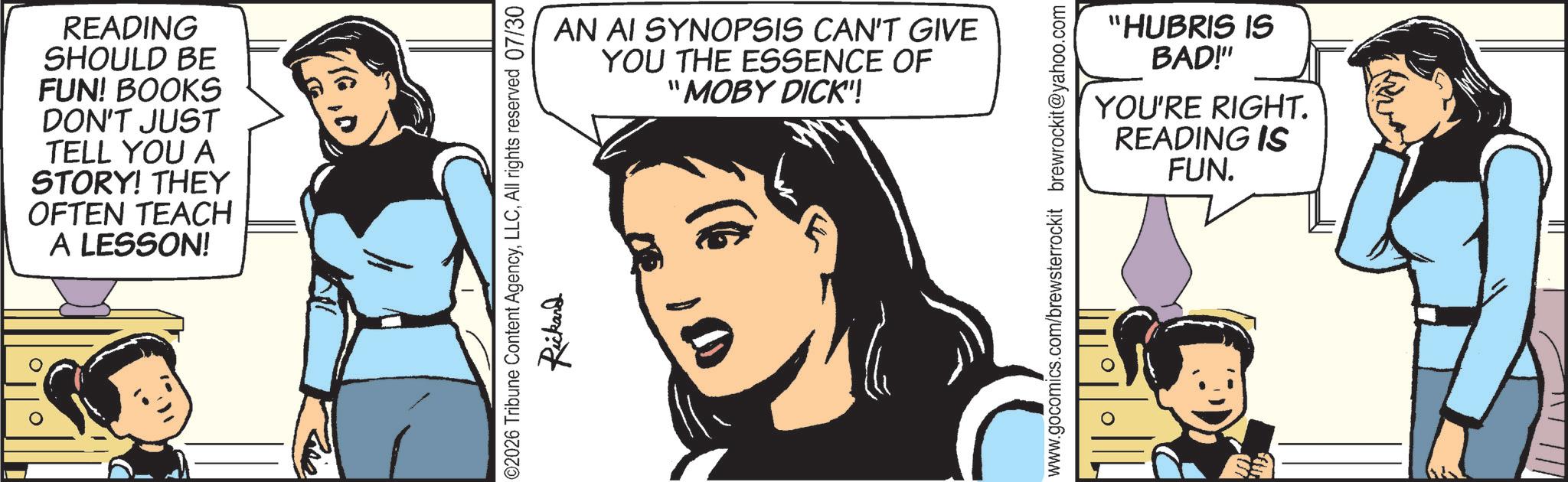 Comic book OCR: READING SHOULD BE FUN! BOOKS DON'T JUST TELL YOU A STORY! THEY OFTEN TEACH A LESSON! AN AI SYNOPSIS CAN'T GIVE YOU THE ESSENCE OF "MOBY DICK!! 2026 Tribune Content AgencyAll rights reserved 07/30 Rickard "HUBRIS IS BAD!" YOU'RE RIGHT. READING IS FUN. www.gocomics.com/brewsterrockit brewrockit@yahoo.com 0 READING SHOULD BE FUN ! BOOKS DON'T JUST TELL YOU A STORY ! THEY OFTEN TEACH A LESSON ! AN AI SYNOPSIS CAN'T GIVE YOU THE ESSENCE OF " MOBY DICK !! 2026 Tribune Content AgencyAll rights reserved 07/30 Rickard " HUBRIS IS BAD ! " YOU'RE RIGHT . READING IS FUN . www.gocomics.com/brewsterrockit brewrockit@yahoo.com 0