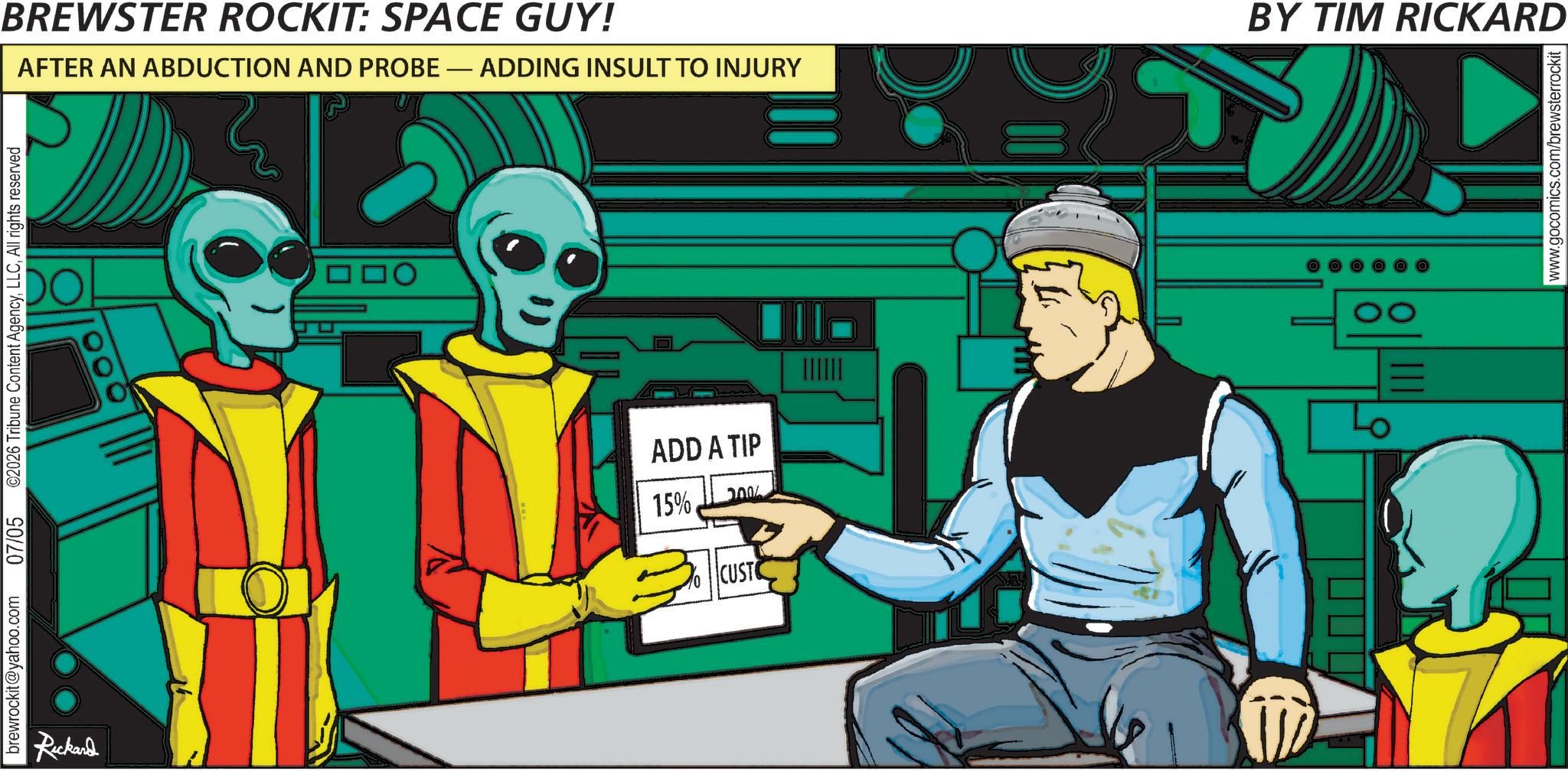 Graphic design OCR: brewrockit@yahoo.com Rickard 07/05 ©2026 Tribune Content AgencyAll rights reserved ? ? O BREWSTER ROCKIT: SPACE GUY! BY TIM RICKARD AFTER AN ABDUCTION AND PROBE - ADDING INSULT TO INJURY ADD A TIP 15%. 7000 CUSTO www.gocomics.com/brewsterrockit | brewrockit@yahoo.com Rickard 07/05 © 2026 Tribune Content AgencyAll rights reserved ? ? O BREWSTER ROCKIT : SPACE GUY ! BY TIM RICKARD AFTER AN ABDUCTION AND PROBE - ADDING INSULT TO INJURY ADD A TIP 15 % . 7000 CUSTO www.gocomics.com/brewsterrockit |