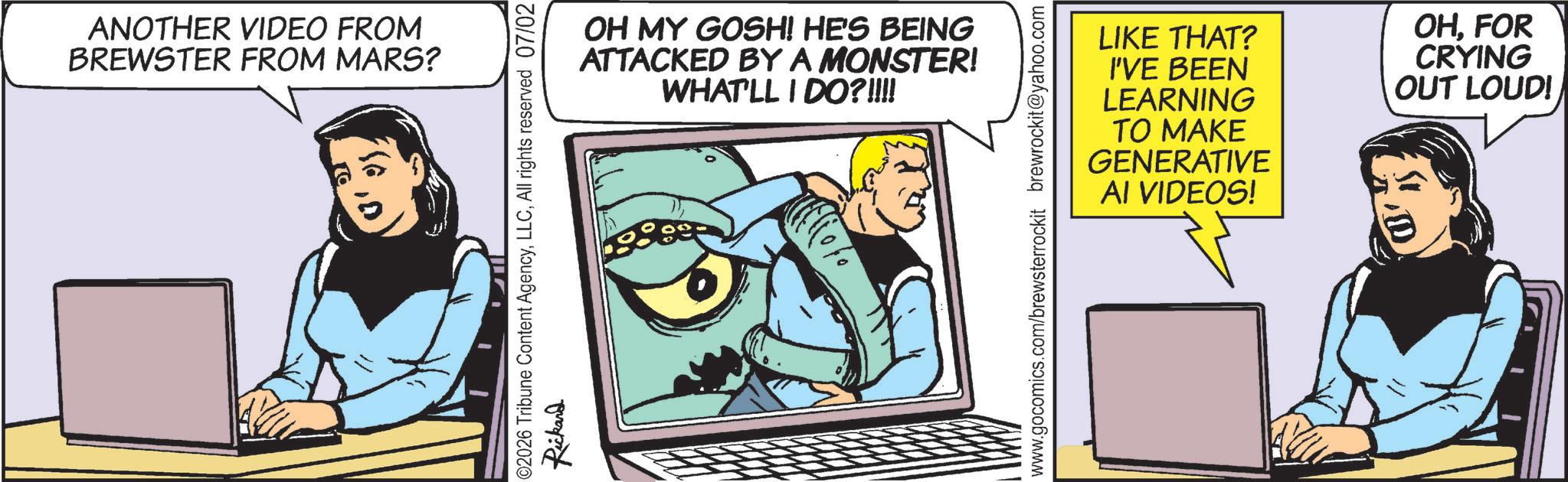 Publication OCR: ANOTHER VIDEO FROM BREWSTER FROM MARS? OH MY GOSH! HE'S BEING ATTACKED BY A MONSTER! WHAT'LL I DO?!!!! 02026 Tribune Content AgencyAll rights reserved 07/02 Rickand www.gocomics.com/brewsterrockit brewrockit@yahoo.com LIKE THAT? I'VE BEEN LEARNING TO MAKE GENERATIVE AI VIDEOS! OHFOR CRYING OUT LOUD! ANOTHER VIDEO FROM BREWSTER FROM MARS ? OH MY GOSH ! HE'S BEING ATTACKED BY A MONSTER ! WHAT'LL I DO ? !!!! 02026 Tribune Content AgencyAll rights reserved 07/02 Rickand www.gocomics.com/brewsterrockit brewrockit@yahoo.com LIKE THAT ? I'VE BEEN LEARNING TO MAKE GENERATIVE AI VIDEOS ! OHFOR CRYING OUT LOUD !
