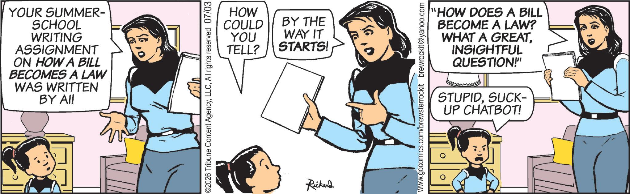 Animation OCR: YOUR SUMMER- SCHOOL WRITING ASSIGNMENT ON HOW A BILL BECOMES A LAW WAS WRITTEN BY AI! HOW COULD BY THE WAY IT STARTS! YOU TELL? 2026 Tribune Content AgencyAll rights reserved 07/03 Rickard "HOW DOES A BILL BECOME A LAW? WHAT A GREATINSIGHTFUL QUESTION!" STUPIDSUCK- UP CHATBOT! www.gocomics.com/brewsterrockit brewrockit@yahoo.com YOUR SUMMER- SCHOOL WRITING ASSIGNMENT ON HOW A BILL BECOMES A LAW WAS WRITTEN BY AI ! HOW COULD BY THE WAY IT STARTS ! YOU TELL ? 2026 Tribune Content AgencyAll rights reserved 07/03 Rickard " HOW DOES A BILL BECOME A LAW ? WHAT A GREATINSIGHTFUL QUESTION ! " STUPIDSUCK- UP CHATBOT ! www.gocomics.com/brewsterrockit brewrockit@yahoo.com