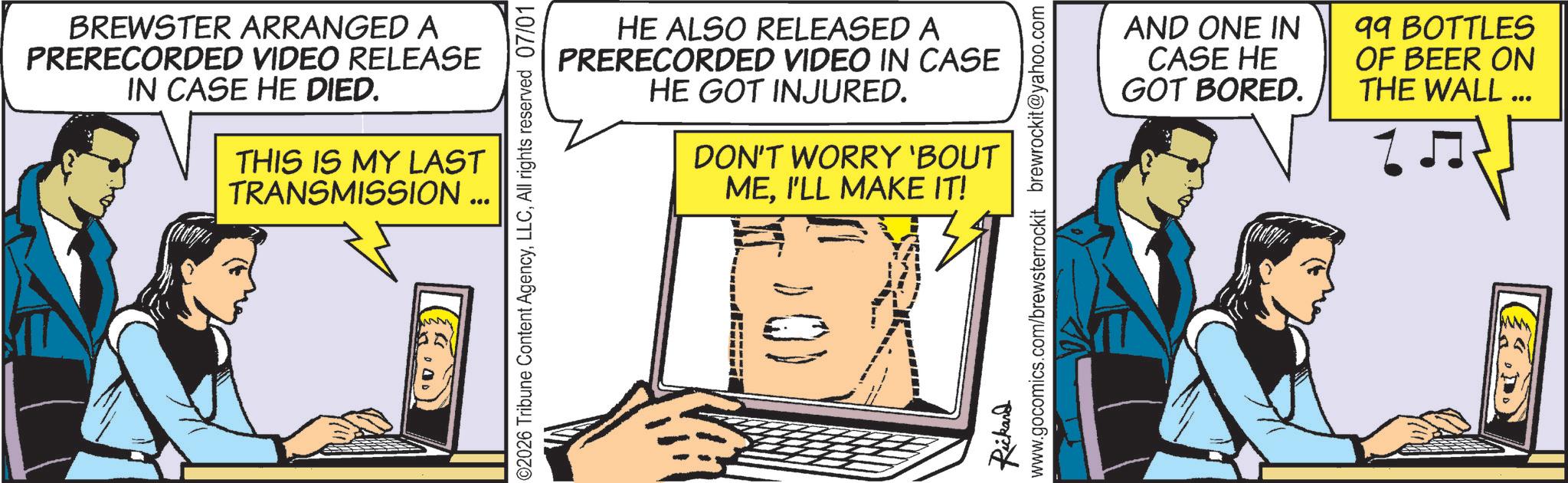 Animation OCR: BREWSTER ARRANGED A PRERECORDED VIDEO RELEASE IN CASE HE DIED. THIS IS MY LAST TRANSMISSION... 02026 Tribune Content AgencyAll rights reserved 07/01 HE ALSO RELEASED A PRERECORDED VIDEO IN CASE HE GOT INJURED. DON'T WORRY 'BOUT MEI'LL MAKE IT! Rickard www.gocomics.com/brewsterrockit brewrockit@yahoo.com AND ONE IN CASE HE GOT BORED. 99 BOTTLES OF BEER ON THE WALL ... ? ? ??) BREWSTER ARRANGED A PRERECORDED VIDEO RELEASE IN CASE HE DIED . THIS IS MY LAST TRANSMISSION ... 02026 Tribune Content AgencyAll rights reserved 07/01 HE ALSO RELEASED A PRERECORDED VIDEO IN CASE HE GOT INJURED . DON'T WORRY ' BOUT MEI'LL MAKE IT ! Rickard www.gocomics.com/brewsterrockit brewrockit@yahoo.com AND ONE IN CASE HE GOT BORED . 99 BOTTLES OF BEER ON THE WALL ... ? ? ? ? )