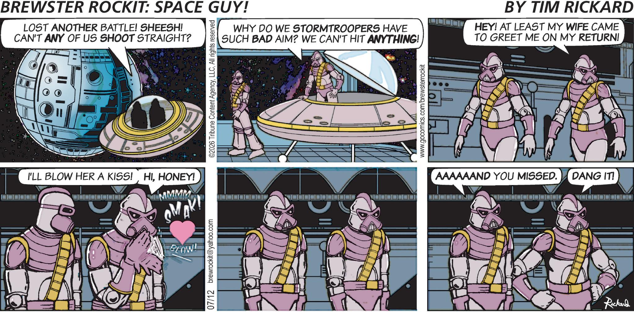 Graphic design OCR: O BREWSTER ROCKIT: SPACE GUY! LOST ANOTHER BATTLE! SHEESH! CAN'T ANY OF US SHOOT STRAIGHT? WHY DO WE STORMTROOPERS HAVE SUCH BAD AIM? WE CAN'T HIT ANYTHING! BY TIM RICKARD HEY! AT LEAST MY WIFE CAME TO GREET ME ON MY RETURN! I'LL BLOW HER A KISS!HONEY! MMMMM MAK BLOW! 07/12 brewrockit@yahoo.com ©2026 Tribune Content AgencyAll rights reserved www.gocomics.com/brewsterrockit AAAAAAND YOU MISSED. DANG IT! Rickard O BREWSTER ROCKIT : SPACE GUY ! LOST ANOTHER BATTLE ! SHEESH ! CAN'T ANY OF US SHOOT STRAIGHT ? WHY DO WE STORMTROOPERS HAVE SUCH BAD AIM ? WE CAN'T HIT ANYTHING ! BY TIM RICKARD HEY ! AT LEAST MY WIFE CAME TO GREET ME ON MY RETURN ! I'LL BLOW HER A KISS !HONEY ! MMMMM MAK BLOW ! 07/12 brewrockit@yahoo.com © 2026 Tribune Content AgencyAll rights reserved www.gocomics.com/brewsterrockit AAAAAAND YOU MISSED . DANG IT ! Rickard