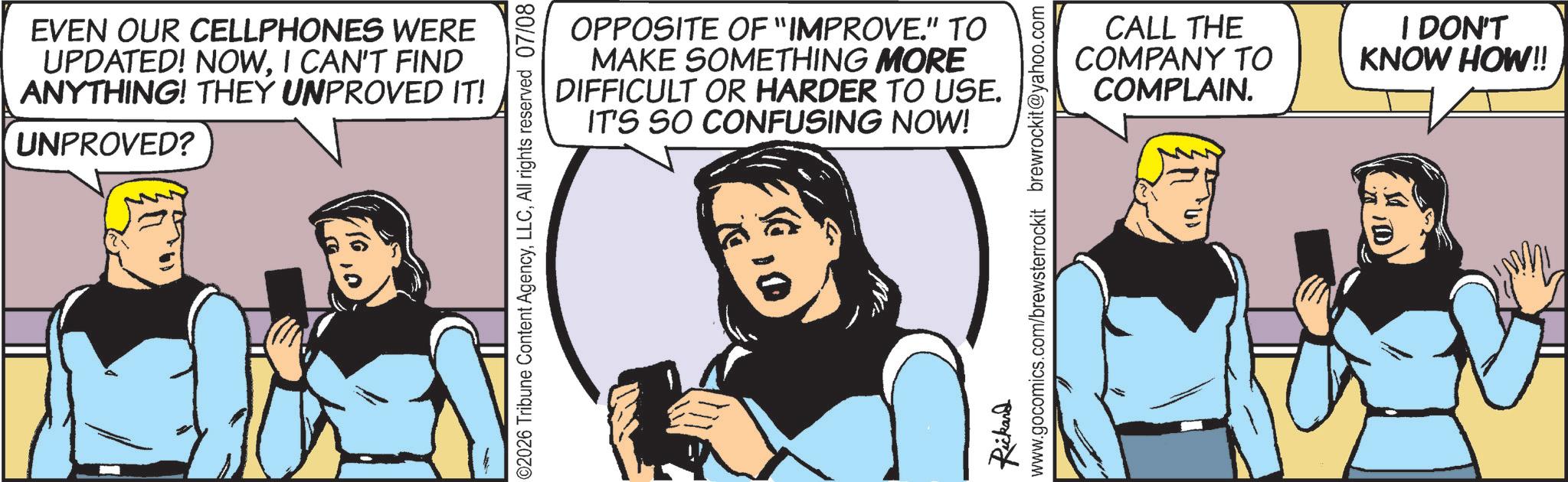 Animated cartoon OCR: EVEN OUR CELLPHONES WERE UPDATED! NOWI CAN'T FIND ANYTHING! THEY UNPROVED IT! UNPROVED? OPPOSITE OF "IMPROVE." TO MAKE SOMETHING MORE DIFFICULT OR HARDER TO USE. IT'S SO CONFUSING NOW! ©2026 Tribune Content AgencyAll rights reserved 07/08 CALL THE COMPANY TO COMPLAIN. I DON'T KNOW HOW!! Rickard www.gocomics.com/brewsterrockit brewrockit@yahoo.com EVEN OUR CELLPHONES WERE UPDATED ! NOWI CAN'T FIND ANYTHING ! THEY UNPROVED IT ! UNPROVED ? OPPOSITE OF " IMPROVE . " TO MAKE SOMETHING MORE DIFFICULT OR HARDER TO USE . IT'S SO CONFUSING NOW ! © 2026 Tribune Content AgencyAll rights reserved 07/08 CALL THE COMPANY TO COMPLAIN . I DON'T KNOW HOW !! Rickard www.gocomics.com/brewsterrockit brewrockit@yahoo.com