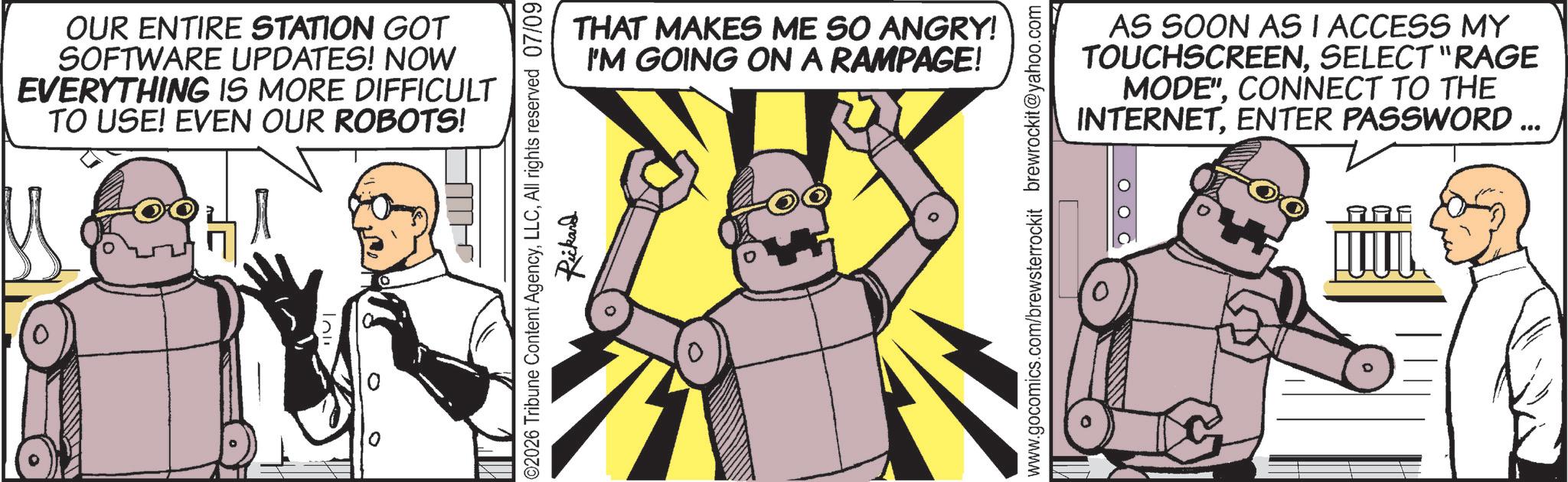 Robot OCR: OUR ENTIRE STATION GOT SOFTWARE UPDATES! NOW EVERYTHING IS MORE DIFFICULT TO USE! EVEN OUR ROBOTS! THAT MAKES ME SO ANGRY! I'M GOING ON A RAMPAGE! HW 02026 Tribune Content AgencyAll rights reserved 07/09 Rickard www.gocomics.com/brewsterrockit brewrockit@yahoo.com AS SOON AS I ACCESS MY TOUCHSCREENSELECT "RAGE MODE"CONNECT TO THE INTERNETENTER PASSWORD ... OUR ENTIRE STATION GOT SOFTWARE UPDATES ! NOW EVERYTHING IS MORE DIFFICULT TO USE ! EVEN OUR ROBOTS ! THAT MAKES ME SO ANGRY ! I'M GOING ON A RAMPAGE ! HW 02026 Tribune Content AgencyAll rights reserved 07/09 Rickard www.gocomics.com/brewsterrockit brewrockit@yahoo.com AS SOON AS I ACCESS MY TOUCHSCREENSELECT " RAGE MODE "CONNECT TO THE INTERNETENTER PASSWORD ...