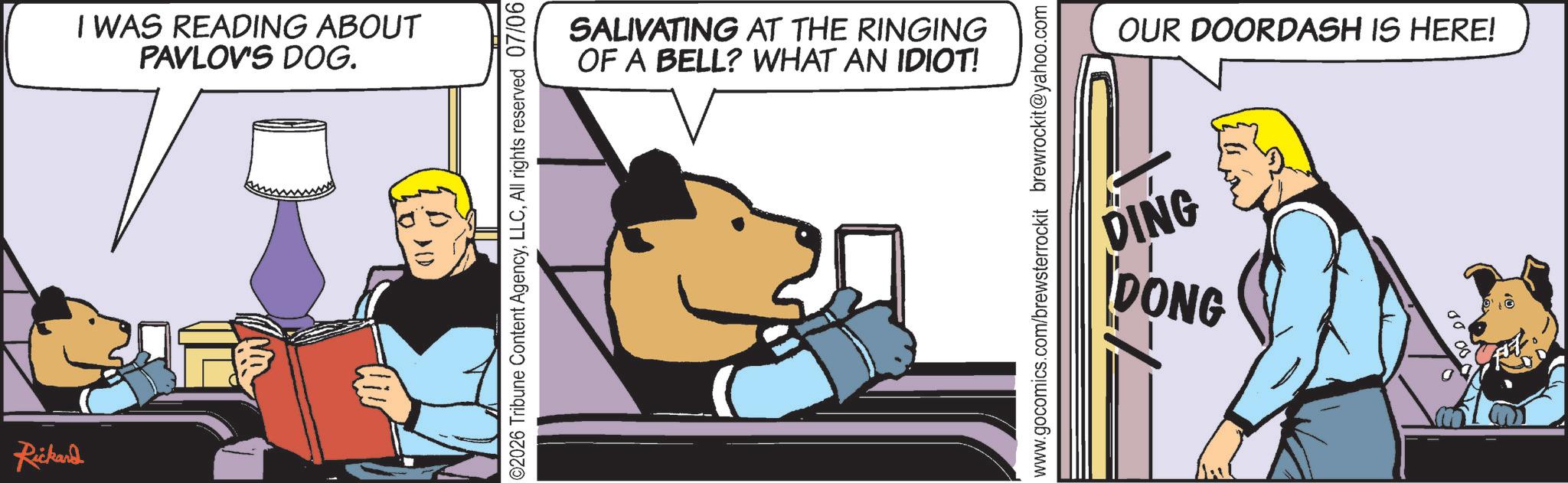 Comic book OCR: Rickard I WAS READING ABOUT PAVLOV'S DOG. 02026 Tribune Content AgencyAll rights reserved 07/06 SALIVATING AT THE RINGING OF A BELL? WHAT AN IDIOT! www.gocomics.com/brewsterrockit brewrockit@yahoo.com OUR DOORDASH IS HERE! DING DONG Rickard I WAS READING ABOUT PAVLOV'S DOG . 02026 Tribune Content AgencyAll rights reserved 07/06 SALIVATING AT THE RINGING OF A BELL ? WHAT AN IDIOT ! www.gocomics.com/brewsterrockit brewrockit@yahoo.com OUR DOORDASH IS HERE ! DING DONG