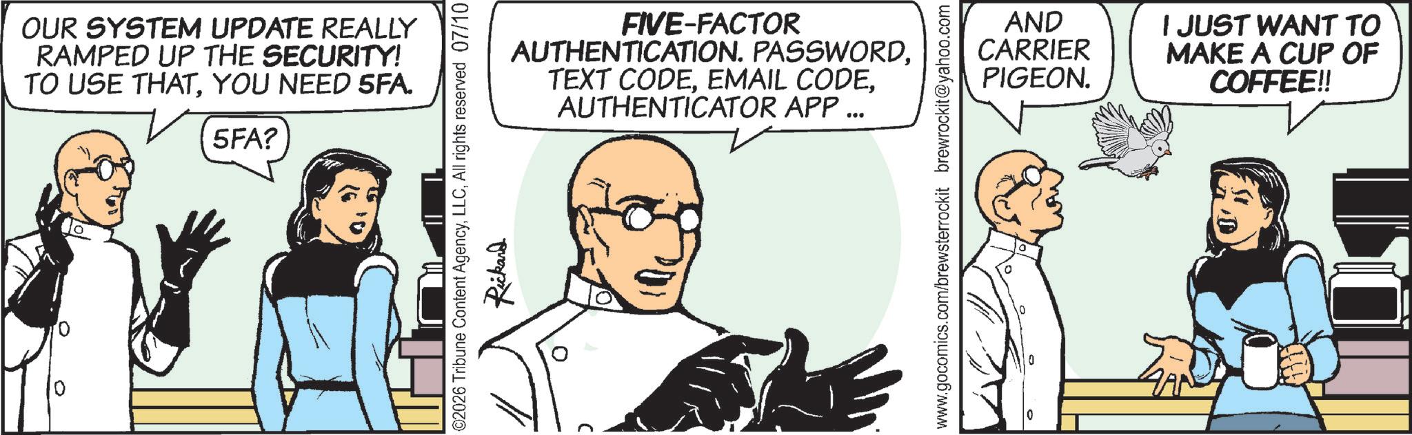 Fictional character OCR: OUR SYSTEM UPDATE REALLY RAMPED UP THE SECURITY! TO USE THATYOU NEED 5FA. 5FA? ©2026 Tribune Content AgencyAll rights reserved 07/10 Rickard ? FIVE-FACTOR AUTHENTICATION. PASSWORDAUTHENTICATOR APP ... www.gocomics.com/brewsterrockit brewrockit@yahoo.com 0 AND CARRIER PIGEON. I JUST WANT TO MAKE A CUP OF COFFEE!! OUR SYSTEM UPDATE REALLY RAMPED UP THE SECURITY ! TO USE THATYOU NEED 5FA . 5FA ? © 2026 Tribune Content AgencyAll rights reserved 07/10 Rickard ? FIVE - FACTOR AUTHENTICATION . PASSWORDTEXT CODEEMAIL CODEAUTHENTICATOR APP ... www.gocomics.com/brewsterrockit brewrockit@yahoo.com 0 AND CARRIER PIGEON . I JUST WANT TO MAKE A CUP OF COFFEE !!