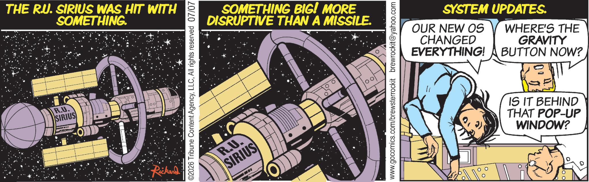 Graphic design OCR: THE R.U. SIRIUS WAS HIT WITH SOMETHING. R.U. SIRIUS Rickard 02026 Tribune Content AgencyAll rights reserved 07/07 SOMETHING BIG! MORE DISRUPTIVE THAN A MISSILE. R.U. SIRIUS 1001 SYSTEM UPDATES. OUR NEW OS CHANGED EVERYTHING! WHERE'S THE GRAVITY BUTTON NOW? www.gocomics.com/brewsterrockit brewrockit@yahoo.com IS IT BEHIND THAT POP-UP WINDOW? THE R.U. SIRIUS WAS HIT WITH SOMETHING . R.U. SIRIUS Rickard 02026 Tribune Content AgencyAll rights reserved 07/07 SOMETHING BIG ! MORE DISRUPTIVE THAN A MISSILE . R.U. SIRIUS 1001 SYSTEM UPDATES . OUR NEW OS CHANGED EVERYTHING ! WHERE'S THE GRAVITY BUTTON NOW ? www.gocomics.com/brewsterrockit brewrockit@yahoo.com IS IT BEHIND THAT POP - UP WINDOW ?
