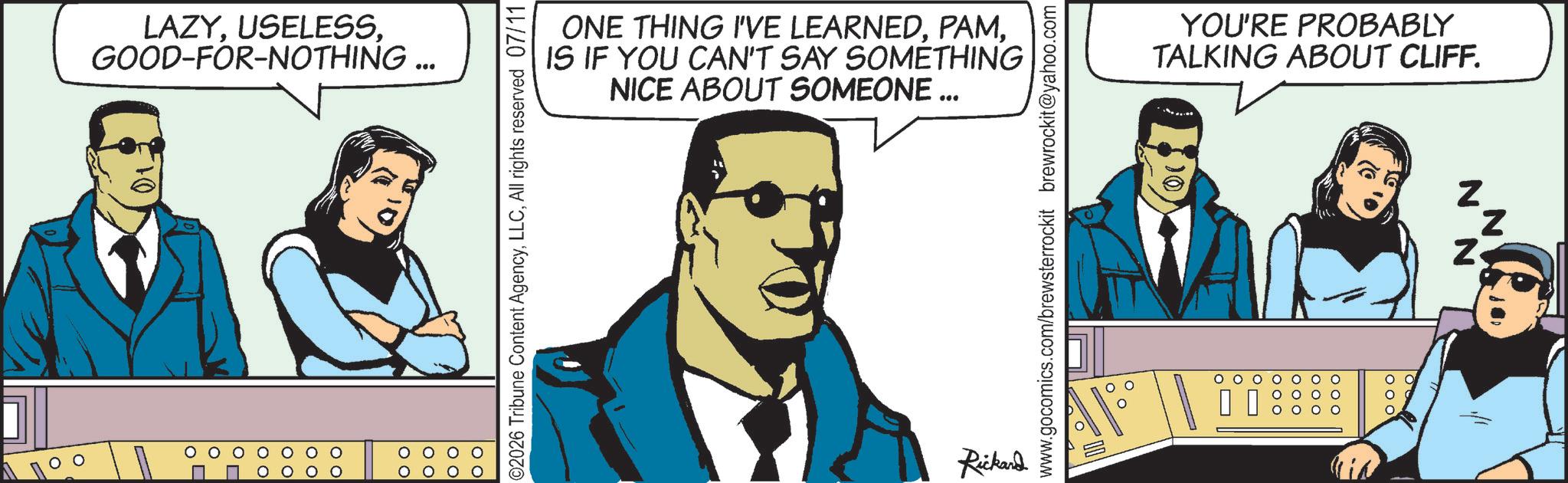Publication OCR: LAZYGOOD-FOR-NOTHING... ©2026 Tribune Content AgencyAll rights reserved 07/11 ONE THING I'VE LEARNEDIS IF YOU CAN'T SAY SOMETHING NICE ABOUT SOMEONE ... www.gocomics.com/brewsterrockit brewrockit@yahoo.com Rickard ol YOU'RE PROBABLY TALKING ABOUT CLIFF. N N N LAZYGOOD - FOR - NOTHING ... © 2026 Tribune Content AgencyAll rights reserved 07/11 ONE THING I'VE LEARNEDIS IF YOU CAN'T SAY SOMETHING NICE ABOUT SOMEONE ... www.gocomics.com/brewsterrockit brewrockit@yahoo.com Rickard ol YOU'RE PROBABLY TALKING ABOUT CLIFF . N N N