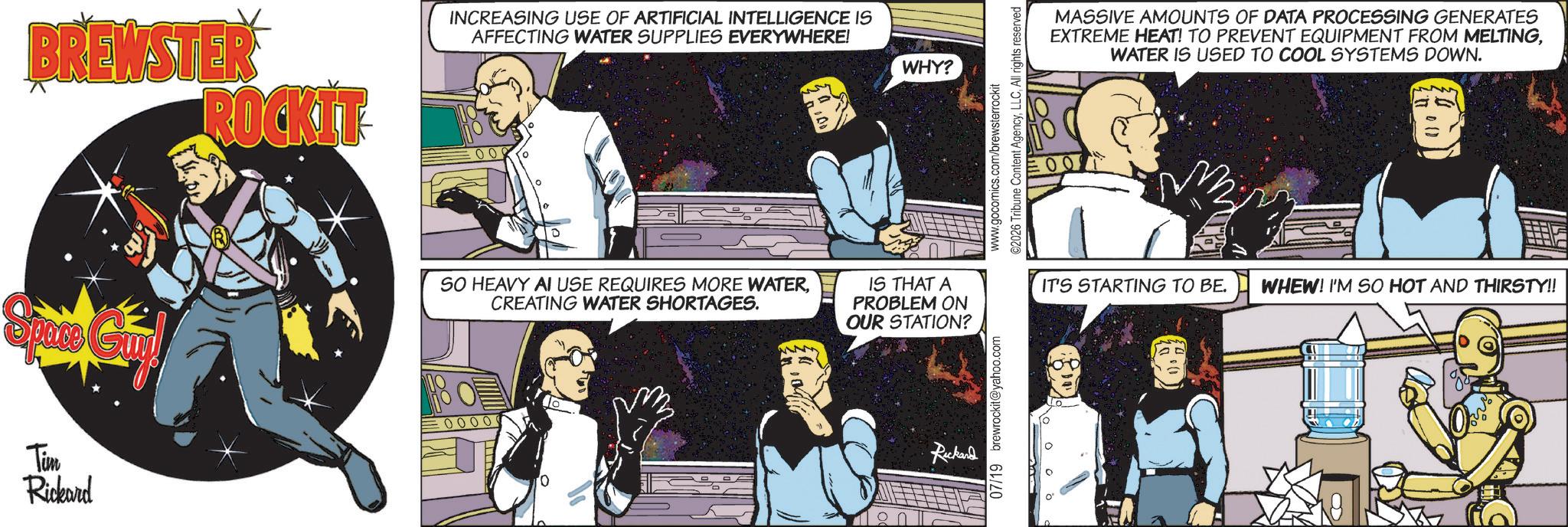 Animation OCR: BREWSTER ROCKIT INCREASING USE OF ARTIFICIAL INTELLIGENCE IS AFFECTING WATER SUPPLIES EVERYWHERE! Space Guv SO HEAVY AI USE REQUIRES MORE WATERCREATING WATER SHORTAGES. Tim Rickard 0000 WHY? www.gocomics.com/brewsterrockit ©2026 Tribune Content AgencyAll rights reserved MASSIVE AMOUNTS OF DATA PROCESSING GENERATES EXTREME HEAT! TO PREVENT EQUIPMENT FROM MELTINGWATER IS USED TO COOL SYSTEMS DOWN. IS THAT A PROBLEM ON OUR STATION? IT'S STARTING TO BE. WHEW! I'M SO HOT AND THIRSTY!! Ruckand 07/19 brewrockit@yahoo.com AD BREWSTER ROCKIT INCREASING USE OF ARTIFICIAL INTELLIGENCE IS AFFECTING WATER SUPPLIES EVERYWHERE ! Space Guv SO HEAVY AI USE REQUIRES MORE WATERCREATING WATER SHORTAGES . Tim Rickard 0000 WHY ? www.gocomics.com/brewsterrockit © 2026 Tribune Content AgencyAll rights reserved MASSIVE AMOUNTS OF DATA PROCESSING GENERATES EXTREME HEAT ! TO PREVENT EQUIPMENT FROM MELTINGWATER IS USED TO COOL SYSTEMS DOWN . IS THAT A PROBLEM ON OUR STATION ? IT'S STARTING TO BE . WHEW ! I'M SO HOT AND THIRSTY !! Ruckand 07/19 brewrockit@yahoo.com AD