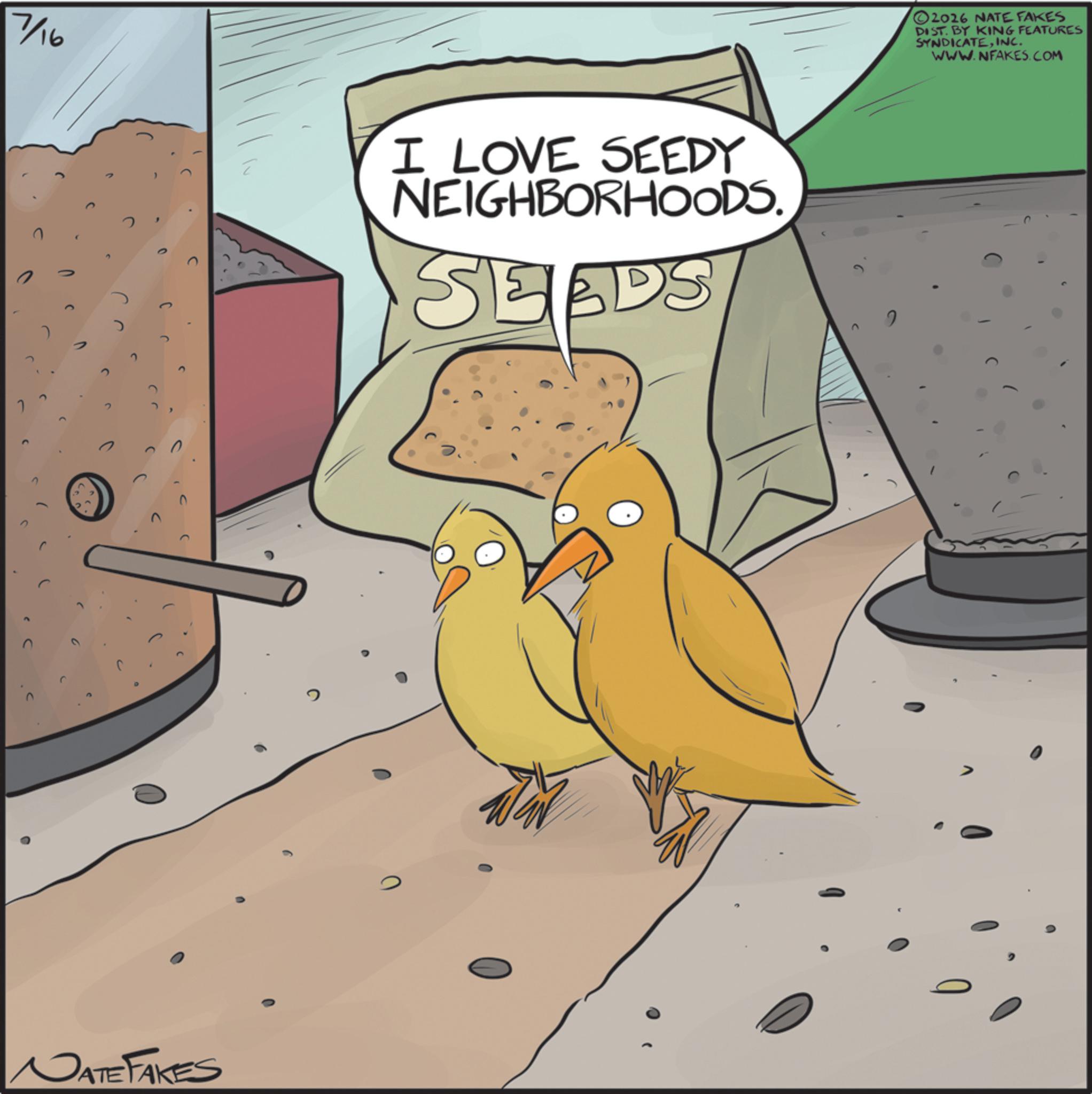 Animated cartoon OCR: n 7/16 I LOVE SEEDY NEIGHBORHOODS. SEEDS 17 DATE FAKES 0 2 2026 NATE FAKES DIST. BY KING FEATURES SYNDICATEINC. WWW.NFAKES.COM n 7/16 I LOVE SEEDY NEIGHBORHOODS . SEEDS 17 DATE FAKES 0 2 2026 NATE FAKES DIST . BY KING FEATURES SYNDICATEINC . WWW.NFAKES.COM