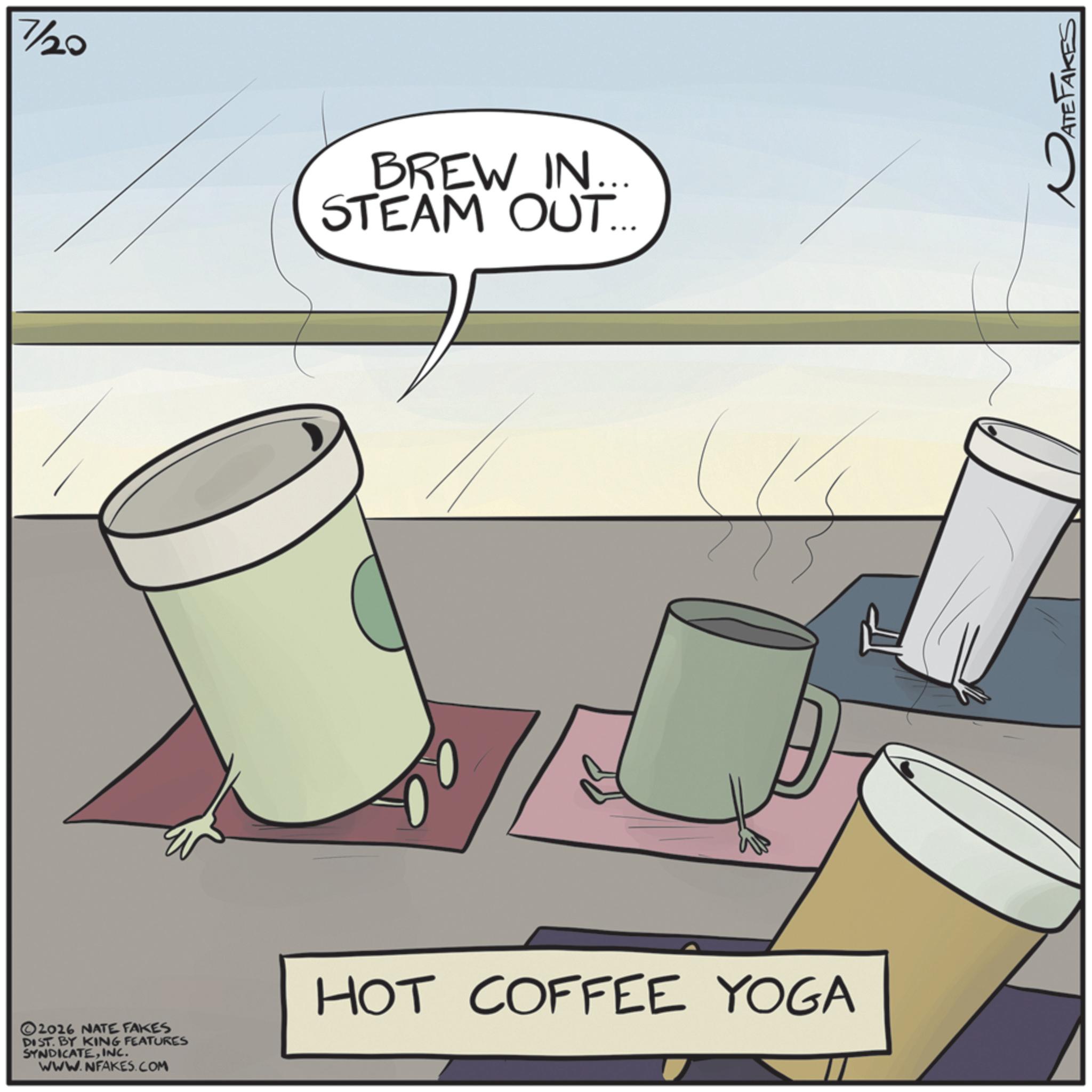 Cup OCR: 7/20 BREW IN... STEAM OUT... ©2026 NATE FAKES DIST. BY KING FEATURES SYNDICATEINC. WWW.NFAKES.COM HOT COFFEE YOGA ATE 7/20 BREW IN ... STEAM OUT ... © 2026 NATE FAKES DIST . BY KING FEATURES SYNDICATEINC . WWW.NFAKES.COM HOT COFFEE YOGA ATE
