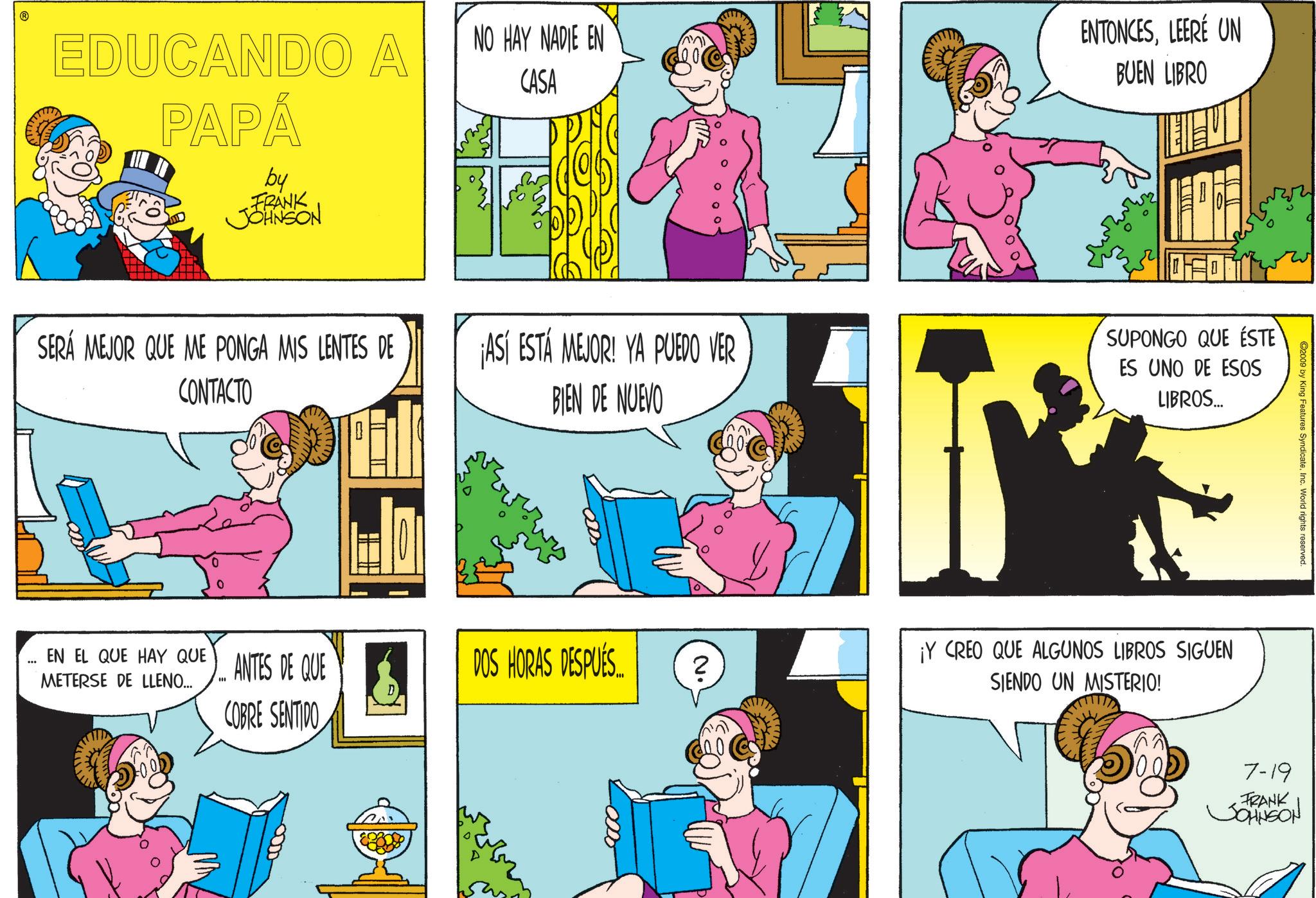 Animated cartoon OCR: @ EDUCANDO A PAPÁ by FRANK JOHNSON NO HAY NADIE EN CASA ?? ENTONCESLEERÉ UN BUEN LIBRO ©2009 by King Features SyndicateInc. World rights reserved. SERÁ MEJOR QUE ME PONGA MIS LENTES DE CONTACTO ¡ASÍ ESTÁ MEJOR! YA PUEDO VER BIEN DE NUEVO SUPONGO QUE ÉSTE ES UNO DE ESOS LIBROS... ANTES DE QUE "" DOS HORAS DESPUÉS... 2 D COBRE SENTIDO EN EL QUE HAY QUE METERSE DE LLENO... 0000 ¡Y CREO QUE ALGUNOS LIBROS SIGUEN SIENDO UN MISTERIO! 7-19 FRANK JOHNSON @ EDUCANDO A PAPÁ by FRANK JOHNSON NO HAY NADIE EN CASA ?? ENTONCESLEERÉ UN BUEN LIBRO © 2009 by King Features SyndicateInc. World rights reserved . SERÁ MEJOR QUE ME PONGA MIS LENTES DE CONTACTO ¡ ASÍ ESTÁ MEJOR ! YA PUEDO VER BIEN DE NUEVO SUPONGO QUE ÉSTE ES UNO DE ESOS LIBROS ... ANTES DE QUE " " DOS HORAS DESPUÉS ... 2 D COBRE SENTIDO EN EL QUE HAY QUE METERSE DE LLENO ... 0000 ¡ Y CREO QUE ALGUNOS LIBROS SIGUEN SIENDO UN MISTERIO ! 7-19 FRANK JOHNSON