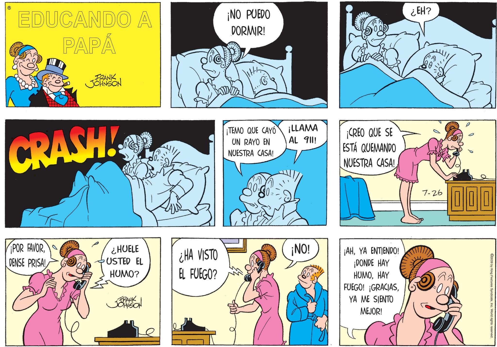 Publication OCR: EDUCANDO A PAPÁ ¡NO PUEDO DORMIR! FRANK JOHNSON CRASH!OR ¡POR FAVORDENSE PRISA! ¿HUELE USTED EL HUMO? FRANK JOHNSON ¡TEMO QUE CAYO¡LLAMA UN RAYO EN AL 911! NUESTRA CASA! ¡CREO QUE SE ESTÁ QUEMANDO ¿HA VISTO ¡NO! EL FUEGO? NUESTRA CASA! ¿EH? ¡AHYA ENTIENDO! ¡DONDE HAY HUMOHAY FUEGO! ¡GRACIASYA ME SIENTO MEJOR! 7-26 000 ©2009 by King Features SyndicateInc. World rights reserved. EDUCANDO A PAPÁ ¡ NO PUEDO DORMIR ! FRANK JOHNSON CRASH ! OR ¡ POR FAVORDENSE PRISA ! ¿ HUELE USTED EL HUMO ? FRANK JOHNSON ¡ TEMO QUE CAYO¡LLAMA UN RAYO EN AL 911 ! NUESTRA CASA ! ¡ CREO QUE SE ESTÁ QUEMANDO ¿ HA VISTO ¡ NO ! EL FUEGO ? NUESTRA CASA ! ¿ EH ? ¡ AHYA ENTIENDO ! ¡ DONDE HAY HUMOHAY FUEGO ! ¡ GRACIASYA ME SIENTO MEJOR ! 7-26 000 © 2009 by King Features SyndicateInc. World rights reserved .