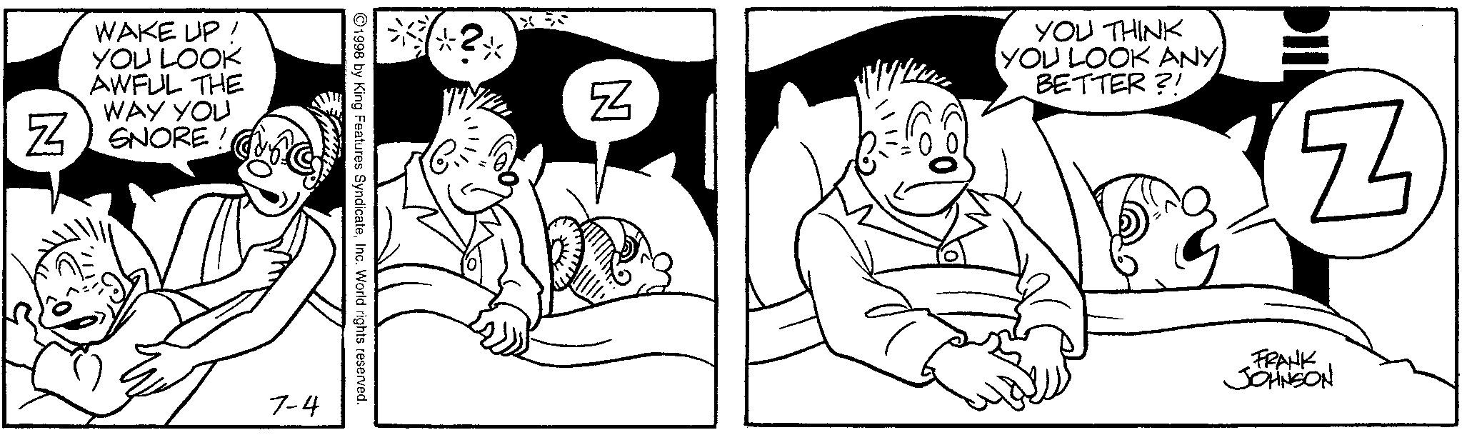 Line art OCR: WAKE UP! YOU LOOK AWFUL THE WAY YOU ZSNORE! 7-4 1998 by King Features SyndicateInc. World rights reserved. X N YOU THINK YOU LOOK ANY BETTER?! Z FRANK JOHNSON WAKE UP ! YOU LOOK AWFUL THE WAY YOU ZSNORE ! 7-4 1998 by King Features SyndicateInc. World rights reserved . X N YOU THINK YOU LOOK ANY BETTER ?! Z FRANK JOHNSON