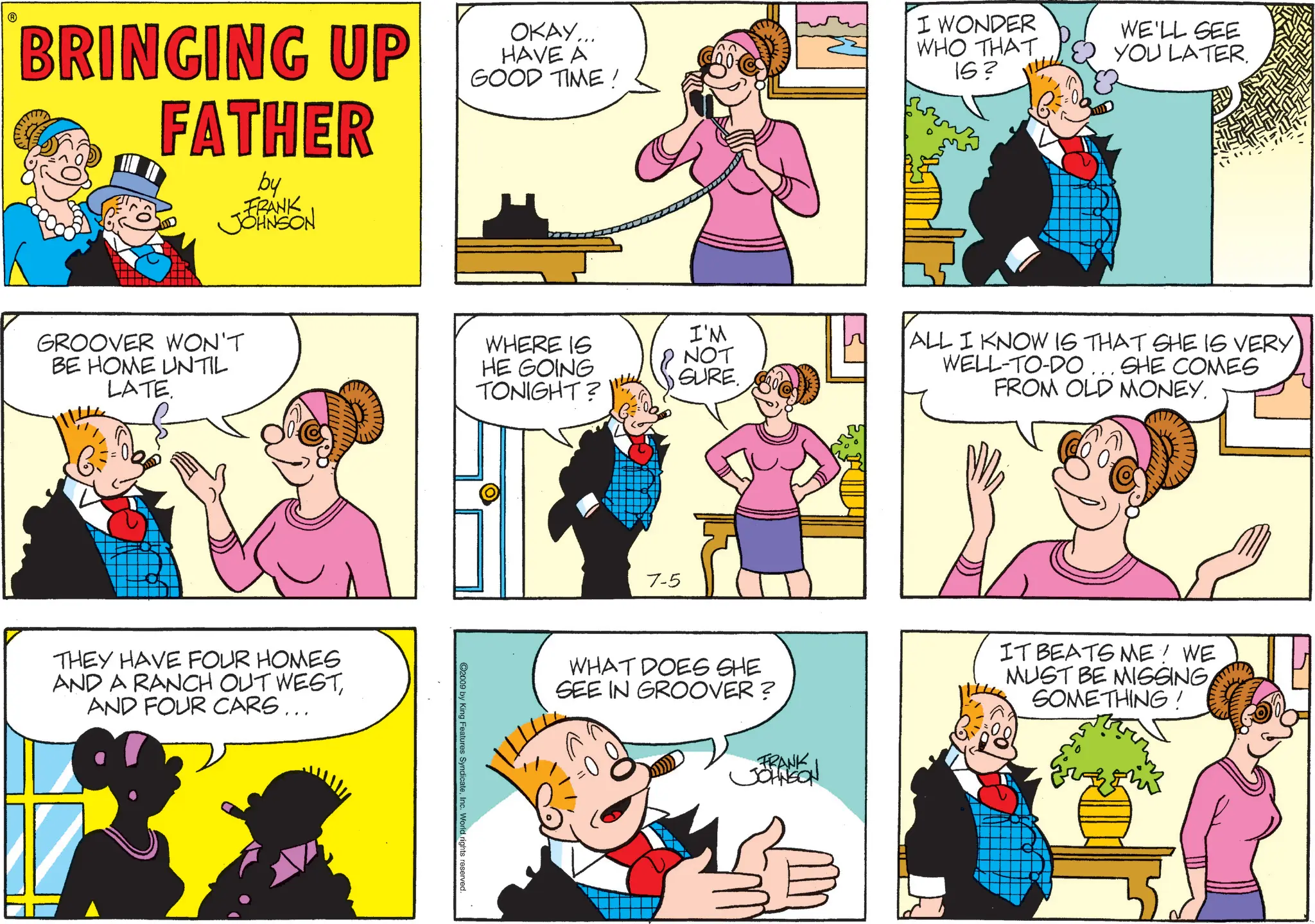 Pleased OCR: BRINGING UP FATHER by FRANK JOHNSON OKAY... HAVE A GOOD TIME! I WONDER WHO THAT 15? WE'LL SEE YOU LATER. GROOVER WON'T BE HOME UNTIL LATE. THEY HAVE FOUR HOMES AND A RANCH OUT WESTAND FOUR CARS... WHERE IS HE GOING TONIGHT? I'M NOT SURE. C2009 by King Features SyndicateInc. World rights reserved. 7-5 ALL I KNOW IS THAT SHE IS VERY WELL-TO-DO ... SHE COMES FROM OLD MONEY. WHAT DOES SHE SEE IN GROOVER ? FRANK JOHNSON IT BEATS ME! WE MUST BE MISSINGSOMETHING! BRINGING UP FATHER by FRANK JOHNSON OKAY ... HAVE A GOOD TIME ! I WONDER WHO THAT 15 ? WE'LL SEE YOU LATER . GROOVER WON'T BE HOME UNTIL LATE . THEY HAVE FOUR HOMES AND A RANCH OUT WESTAND FOUR CARS ... WHERE IS HE GOING TONIGHT ? I'M NOT SURE . C2009 by King Features SyndicateInc. World rights reserved . 7-5 ALL I KNOW IS THAT SHE IS VERY WELL - TO - DO ... SHE COMES FROM OLD MONEY . WHAT DOES SHE SEE IN GROOVER ? FRANK JOHNSON IT BEATS ME ! WE MUST BE MISSINGSOMETHING !