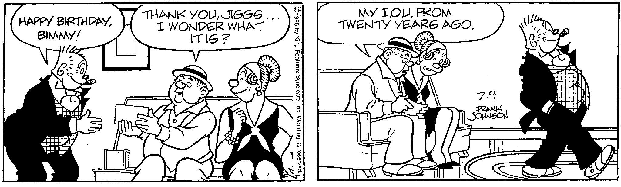 Line art OCR: HAPPY BIRTHDAYBIMMY! THANK YOUJIGGS. I WONDER WHAT ITIS? MY IOU FROM TWENTY YEARS AGO. ©1998 by King Features SyndicateInc. World rights reserved. 79 FRANK JOHNSON HAPPY BIRTHDAYBIMMY ! THANK YOUJIGGS . I WONDER WHAT ITIS ? MY IOU FROM TWENTY YEARS AGO . © 1998 by King Features SyndicateInc. World rights reserved . 79 FRANK JOHNSON