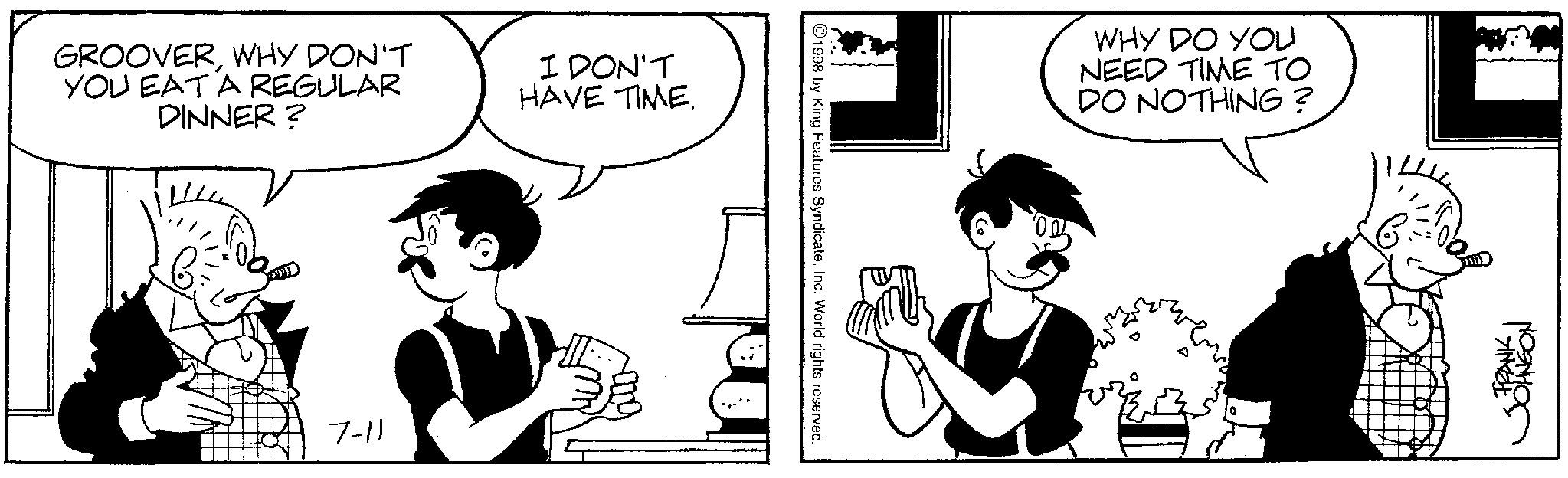 Animated cartoon OCR: GROOVERWHY DON'T YOU EAT A REGULAR DINNER? I DON'T HAVE TIME. 7-11 ©1998 by King Features SyndicateInc. World rights reserved. WHY DO YOU NEED TIME TO DO NOTHING? FRANK JOHNGON GROOVERWHY DON'T YOU EAT A REGULAR DINNER ? I DON'T HAVE TIME . 7-11 © 1998 by King Features SyndicateInc. World rights reserved . WHY DO YOU NEED TIME TO DO NOTHING ? FRANK JOHNGON