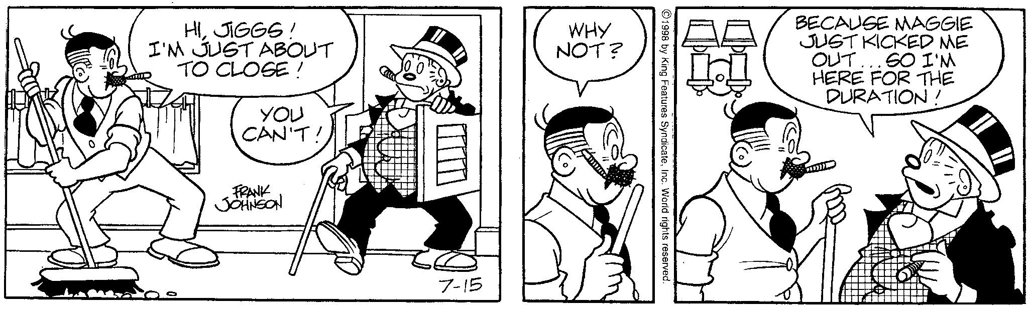 Comics OCR: HIJIGGS! I'M JUST ABOUT TO CLOSE! YOU CAN'T! WHY NOT? FRANK JOHNSON 7-15 1998 by King Features SyndicateInc. World rights reserved. H BECAUSE MAGGIE JUST KICKED ME OUT. SO I'M HERE FOR THE DURATION! 11111 HIJIGGS ! I'M JUST ABOUT TO CLOSE ! YOU CAN'T ! WHY NOT ? FRANK JOHNSON 7-15 1998 by King Features SyndicateInc. World rights reserved . H BECAUSE MAGGIE JUST KICKED ME OUT . SO I'M HERE FOR THE DURATION ! 11111