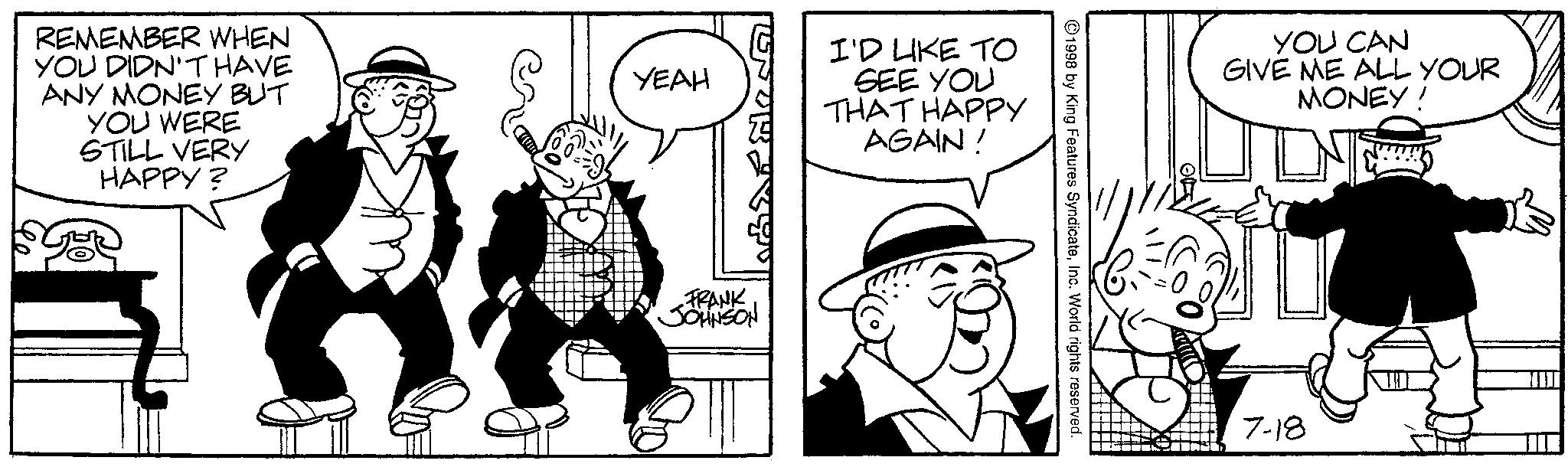 Comics OCR: I'D LIKE TO SEE YOU THAT HAPPY AGAIN! REMEMBER WHEN YOU DIDN'T HAVE ANY MONEY BUT YOU WERE STILL VERY HAPPY? 86 YEAH FRANK JOHNSON ?? 1998 by King Features SyndicateInc. World rights reserved. YOU CAN GIVE ME ALL YOUR MONEY! 7-18 I'D LIKE TO SEE YOU THAT HAPPY AGAIN ! REMEMBER WHEN YOU DIDN'T HAVE ANY MONEY BUT YOU WERE STILL VERY HAPPY ? 86 YEAH FRANK JOHNSON ?? 1998 by King Features SyndicateInc. World rights reserved . YOU CAN GIVE ME ALL YOUR MONEY ! 7-18