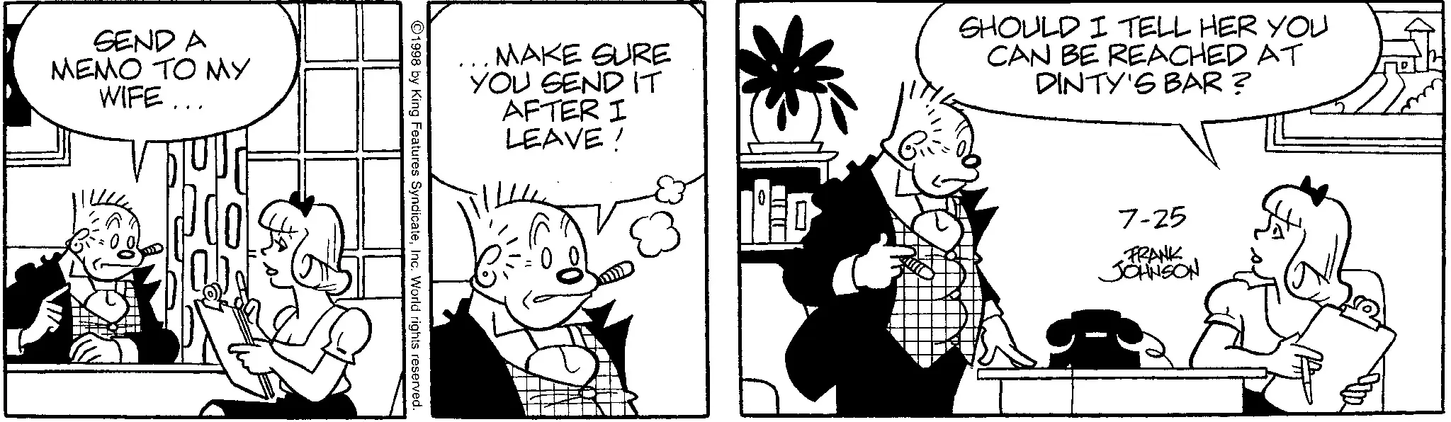 Comic book OCR: SEND A MEMO TO MY WIFE... MAKE SURE YOU SEND IT AFTER I LEAVE ! 1998 by King Features SyndicateInc. World rights reserved. IED SHOULD I TELL HER YOU CAN BE REACHED AT DINTY'S BAR? 7-25 FRANK JOHNSON SEND A MEMO TO MY WIFE ... MAKE SURE YOU SEND IT AFTER I LEAVE ! 1998 by King Features SyndicateInc. World rights reserved . IED SHOULD I TELL HER YOU CAN BE REACHED AT DINTY'S BAR ? 7-25 FRANK JOHNSON