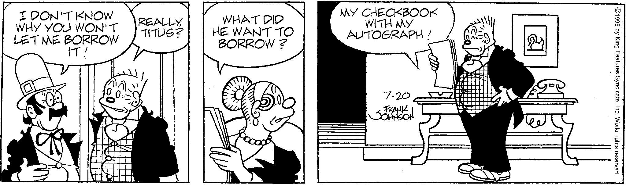 Line art OCR: 7-20 FRANK JOHNSON I DON'T KNOW WHY YOU WON'T LET ME BORROW IT! REALLY TITUS? WHAT DID HE WANT TO BORROW? MY CHECKBOOK WITH MY AUTOGRAPH! 1998 by King Features SyndicateInc. World rights reserved. 7-20 FRANK JOHNSON I DON'T KNOW WHY YOU WON'T LET ME BORROW IT ! REALLY TITUS ? WHAT DID HE WANT TO BORROW ? MY CHECKBOOK WITH MY AUTOGRAPH ! 1998 by King Features SyndicateInc. World rights reserved .