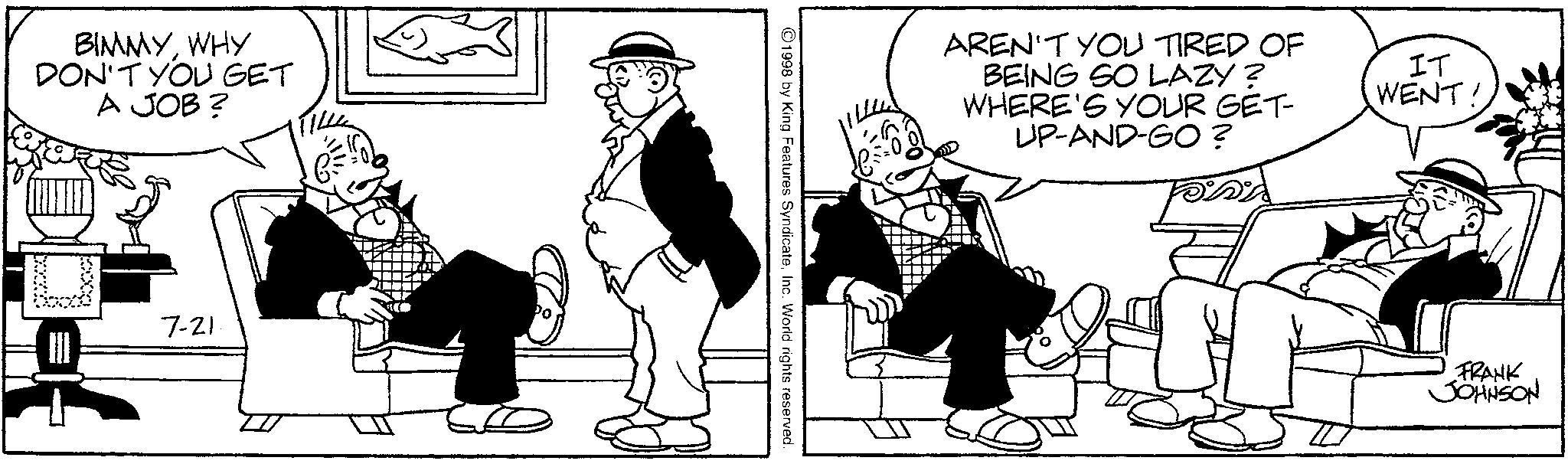 Publication OCR: BIMMYWHY DON'T YOU GET A JOB? 7-21 ©1998 by King Features SyndicateInc. World rights reserved. AREN'T YOU TIRED OF BEING SO LAZY? WHERE'S YOUR GET- UP-AND-GO? IT WENT! FRANK JOHNSON BIMMYWHY DON'T YOU GET A JOB ? 7-21 © 1998 by King Features SyndicateInc. World rights reserved . AREN'T YOU TIRED OF BEING SO LAZY ? WHERE'S YOUR GET- UP - AND - GO ? IT WENT ! FRANK JOHNSON