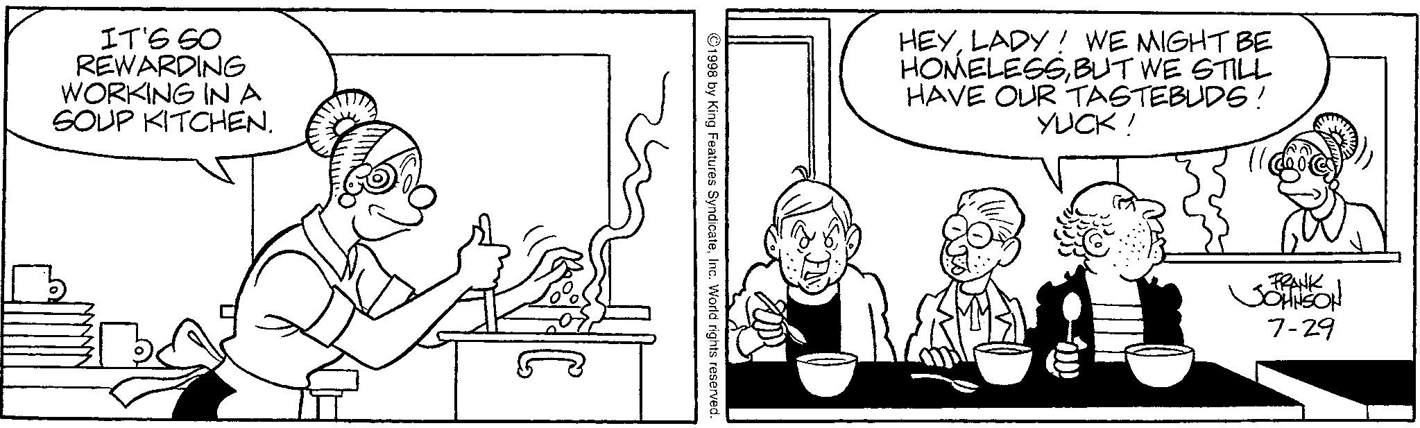 Comics OCR: IT'S SO REWARDING WORKING INA SOUP KITCHEN. 1998 by King Features SyndicateInc. World rights reserved.. HEYLADY! WE MIGHT BE HOMELESSBUT WE STILL HAVE OUR TASTEBUDS! YUCK! FRANK JOHNSON 7-29 IT'S SO REWARDING WORKING INA SOUP KITCHEN . 1998 by King Features SyndicateInc. World rights reserved .. HEYLADY ! WE MIGHT BE HOMELESSBUT WE STILL HAVE OUR TASTEBUDS ! YUCK ! FRANK JOHNSON 7-29