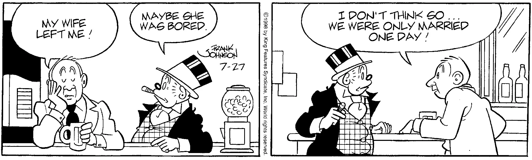 Comics OCR: MY WIFE LEFT ME! MAYBE SHE WAS BORED. FRANK JOHNSON 7-27 ©1998 by King Features SyndicateInc. World rights reserved. I DON'T THINK SO... WE WERE ONLY MARRIED ONE DAY! A r MY WIFE LEFT ME ! MAYBE SHE WAS BORED . FRANK JOHNSON 7-27 © 1998 by King Features SyndicateInc. World rights reserved . I DON'T THINK SO ... WE WERE ONLY MARRIED ONE DAY ! A r