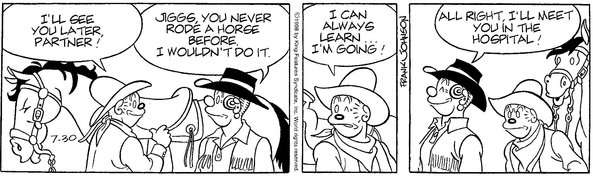 Illustration OCR: I'LL SEE YOU LATERPARTNER! JIGGSYOU NEVER RODÉ A HORSE BEFORE. I WOULDN'T DO IT. 7-30. 1998 by King Features SyndicateInc. World rights reserved. I CAN ALWAYS LEARN I'M GOING! FRANK JOHNSON ALL RIGHTI'LL MEET YOU IN THE HOSPITAL! I'LL SEE YOU LATERPARTNER ! JIGGSYOU NEVER RODÉ A HORSE BEFORE . I WOULDN'T DO IT . 7-30 . 1998 by King Features SyndicateInc. World rights reserved . I CAN ALWAYS LEARN I'M GOING ! FRANK JOHNSON ALL RIGHTI'LL MEET YOU IN THE HOSPITAL !