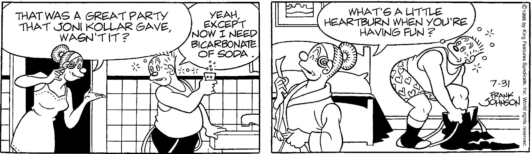 Animated cartoon OCR: THAT WAS A GREAT PARTY THAT JONI KOLLAR GAVEWASN'T IT? YEAH EXCEPT NOW I NEED BICARBONATE OF SODA WHAT'S A LITTLE HEARTBURN WHEN YOU'RE HAVING FUN? 1998 by King Features SyndicateInc. World rights reserved. 7-31 FRANK JOHNSON THAT WAS A GREAT PARTY THAT JONI KOLLAR GAVEWASN'T IT ? YEAH EXCEPT NOW I NEED BICARBONATE OF SODA WHAT'S A LITTLE HEARTBURN WHEN YOU'RE HAVING FUN ? 1998 by King Features SyndicateInc. World rights reserved . 7-31 FRANK JOHNSON