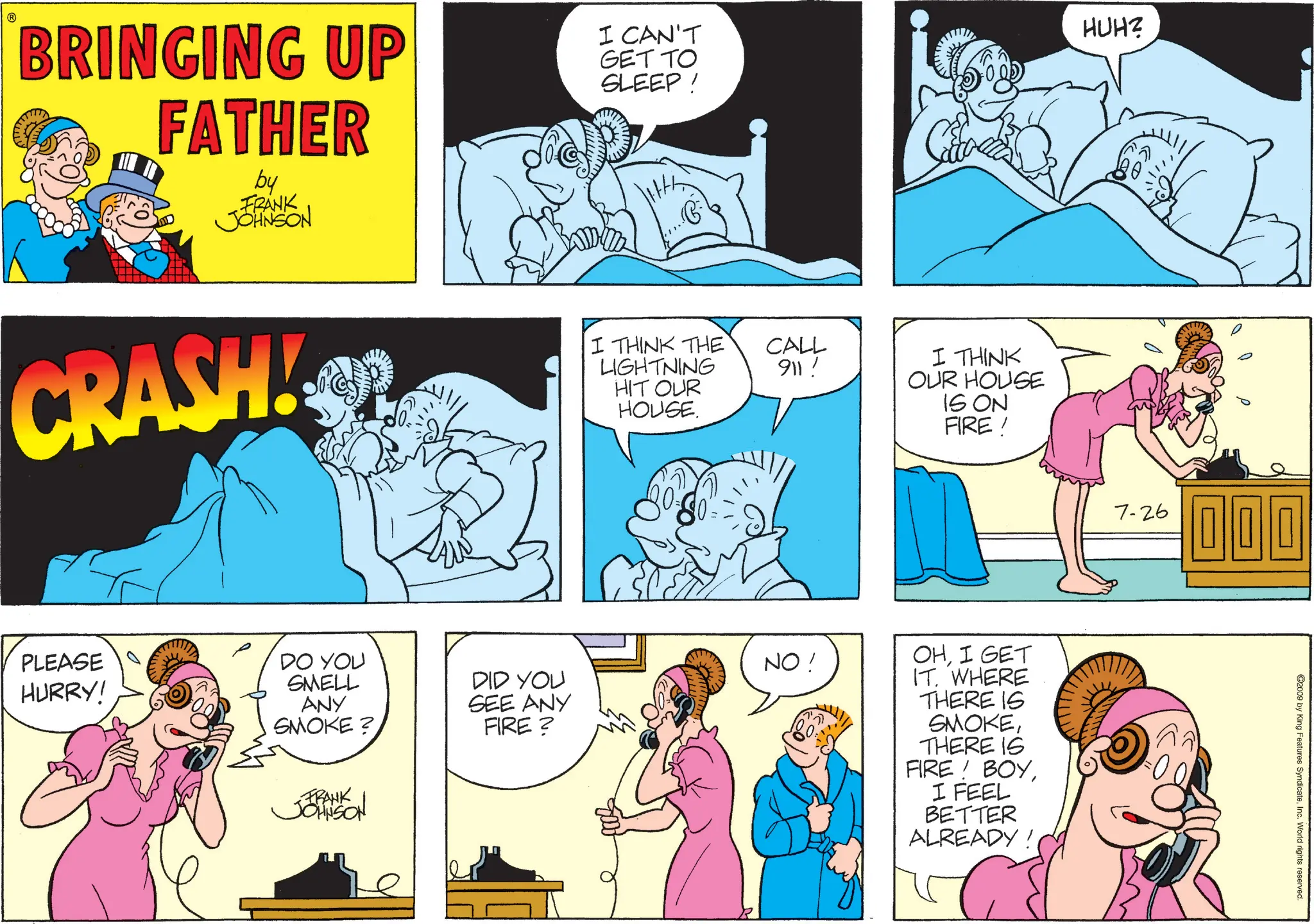 Publication OCR: ? BRINGING UP FATHER by FRANK JOHNSON I CAN'T GET TO SLEEP! HUH? CRASH! PLEASE HURRY! DO YOU SMELL ANY SMOKE? FRANK JOHNSON I THINK THE LIGHTNING HIT OUR HOUSE. CALL 911! NO! DID YOU SEE ANY FIRE? I THINK OUR HOUSE IS ON FIRE! OHI GET IT. WHERE THERE IS SMOKETHERE IS FIRE! BOYI FEEL BETTER ALREADY! 7-26 000 ©2009 by King Features SyndicateInc. World rights reserved. ? BRINGING UP FATHER by FRANK JOHNSON I CAN'T GET TO SLEEP ! HUH ? CRASH ! PLEASE HURRY ! DO YOU SMELL ANY SMOKE ? FRANK JOHNSON I THINK THE LIGHTNING HIT OUR HOUSE . CALL 911 ! NO ! DID YOU SEE ANY FIRE ? I THINK OUR HOUSE IS ON FIRE ! OHI GET IT . WHERE THERE IS SMOKETHERE IS FIRE ! BOYI FEEL BETTER ALREADY ! 7-26 000 © 2009 by King Features SyndicateInc. World rights reserved .