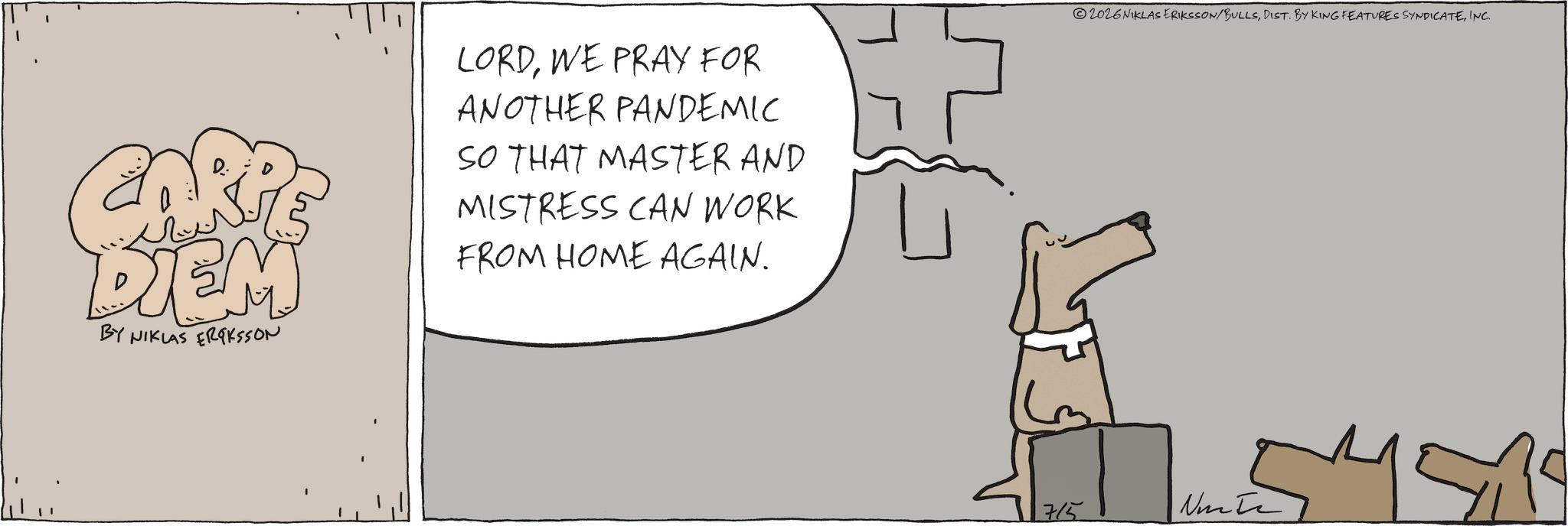 Fiction OCR: DIEM BY NIKLAS ERIKSSON LORDWE PRAY FOR ANOTHER PANDEMIC SO THAT MASTER AND MISTRESS CAN WORK FROM HOME AGAIN. 2026 NIKLAS ERIKSSON/BULLSINC. 715 Ninte DIEM BY NIKLAS ERIKSSON LORDWE PRAY FOR ANOTHER PANDEMIC SO THAT MASTER AND MISTRESS CAN WORK FROM HOME AGAIN . 2026 NIKLAS ERIKSSON / BULLSDIST . BY KING FEATURES SYNDICATEINC . 715 Ninte