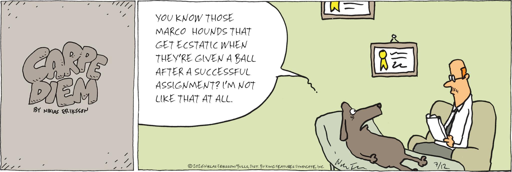 Graphics OCR: RE DIEM BY NIKLAS ERIKSSON YOU KNOW THOSE MARCO HOUNDS THAT GET ECSTATIC WHEN THEY'RE GIVEN A BALL AFTER A SUCCESSFUL ASSIGNMENT? I'M NOT LIKE THAT AT ALL. W= 115 8? 2026 NIKLAS ERIKSSON/BULLSINC. 3 7/12 RE DIEM BY NIKLAS ERIKSSON YOU KNOW THOSE MARCO HOUNDS THAT GET ECSTATIC WHEN THEY'RE GIVEN A BALL AFTER A SUCCESSFUL ASSIGNMENT ? I'M NOT LIKE THAT AT ALL . W = 115 8 ? 2026 NIKLAS ERIKSSON / BULLSDIST . BY KING FEATURES SYNDICATEINC . 3 7/12
