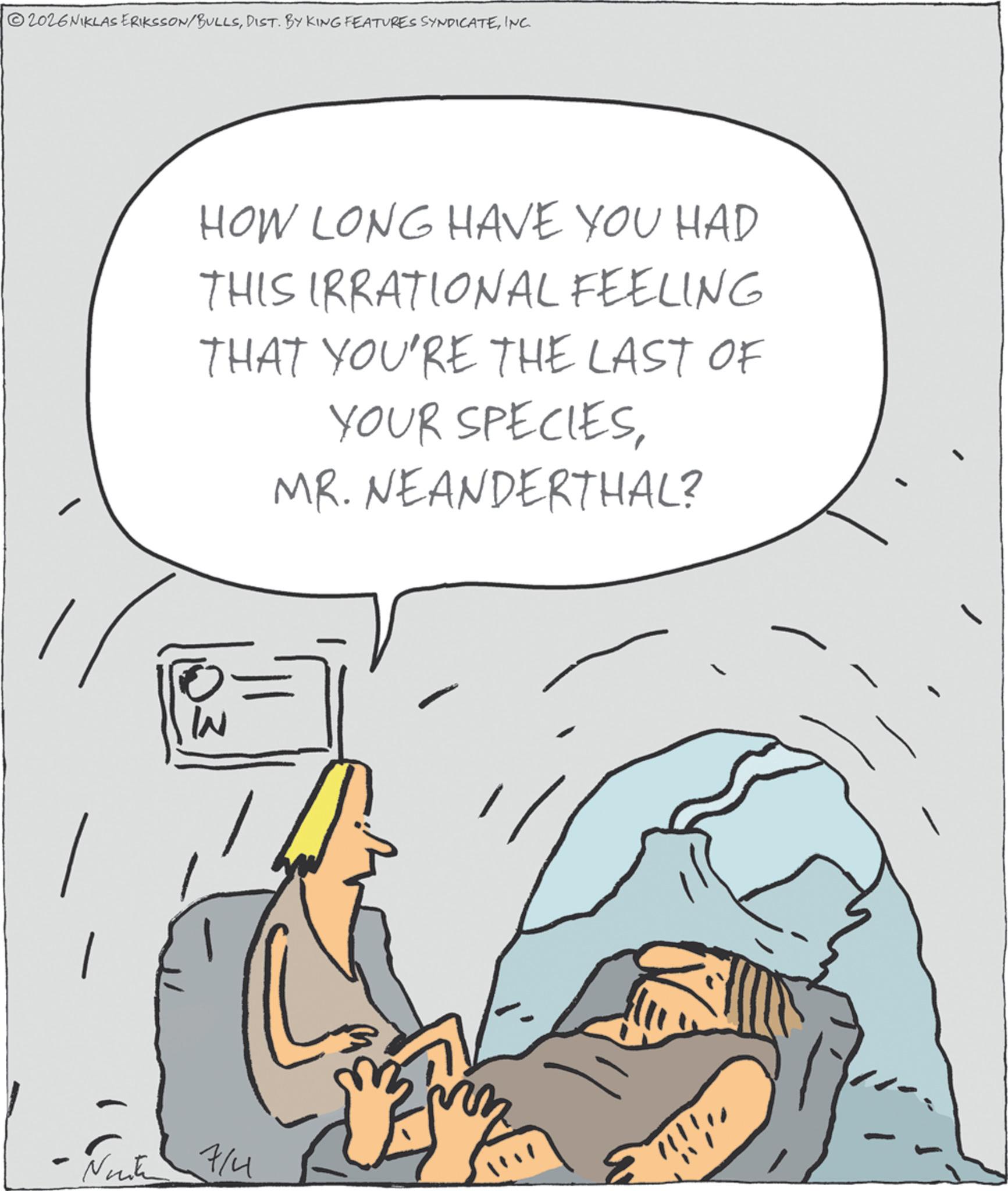 INC. W - Nurk 7/4 HOW LONG HAVE YOU HAD THIS IRRATIONAL FEELING THAT YOU'RE THE LAST OF YOUR SPECIESMR. NEANDERTHAL? ???? 2026NIKLAS ERIKSSON / BULLSDIST . BY KING FEATURES SYNDICATEINC . W - Nurk 7/4 HOW LONG HAVE YOU HAD THIS IRRATIONAL FEELING THAT YOU'RE THE LAST OF YOUR SPECIESMR . NEANDERTHAL ? ? ???