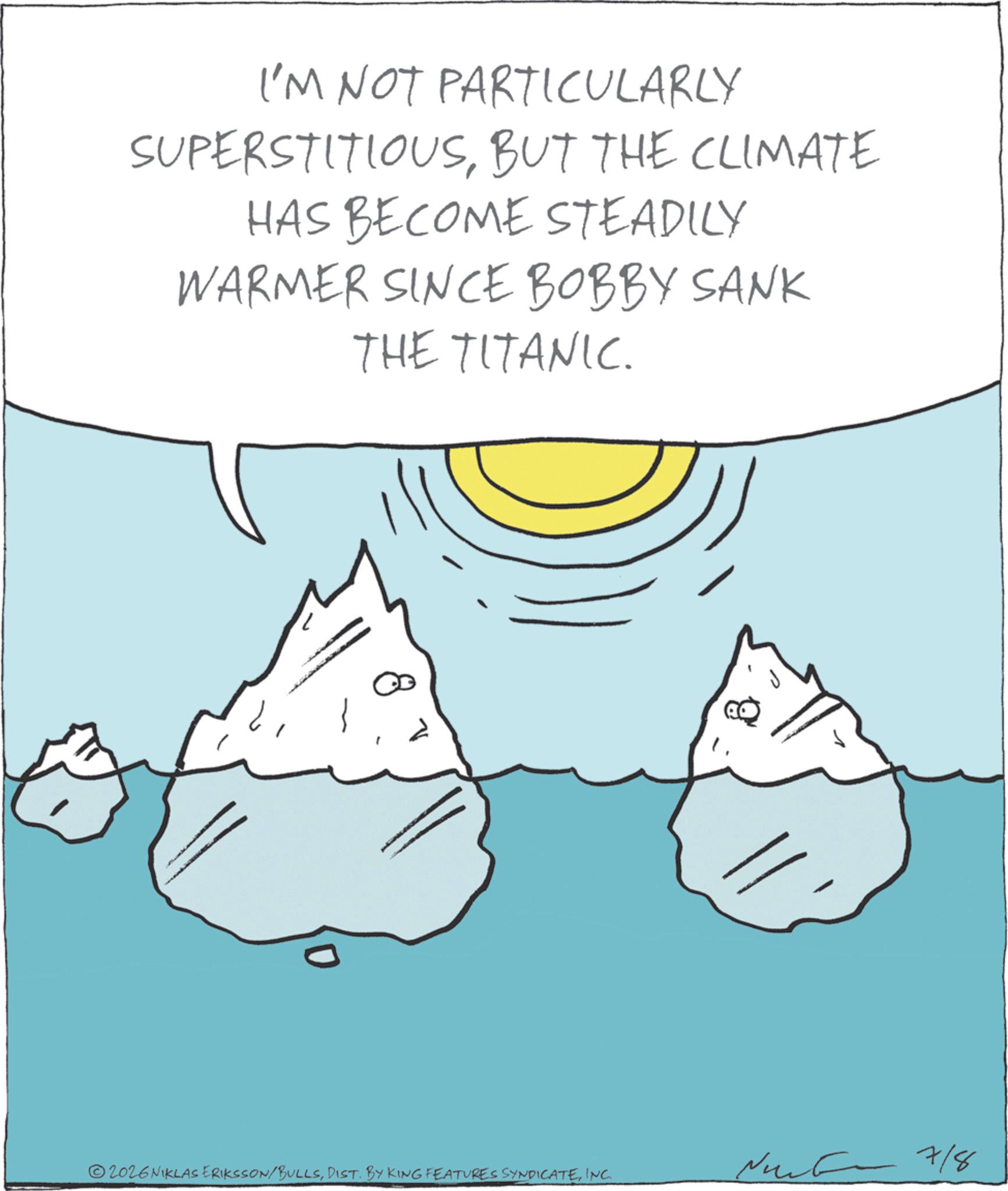 Clip art OCR: I'M NOT PARTICULARLY SUPERSTITIOUSBUT THE CLIMATE HAS BECOME STEADILY WARMER SINCE BOBBY SANK THE TITANIC. 8 0 7/8 2026 NIKLAS ERIKSSON/BULLSINC. I'M NOT PARTICULARLY SUPERSTITIOUSBUT THE CLIMATE HAS BECOME STEADILY WARMER SINCE BOBBY SANK THE TITANIC . 8 0 7/8 2026 NIKLAS ERIKSSON / BULLSDIST . BY KING FEATURES SYNDICATEINC .