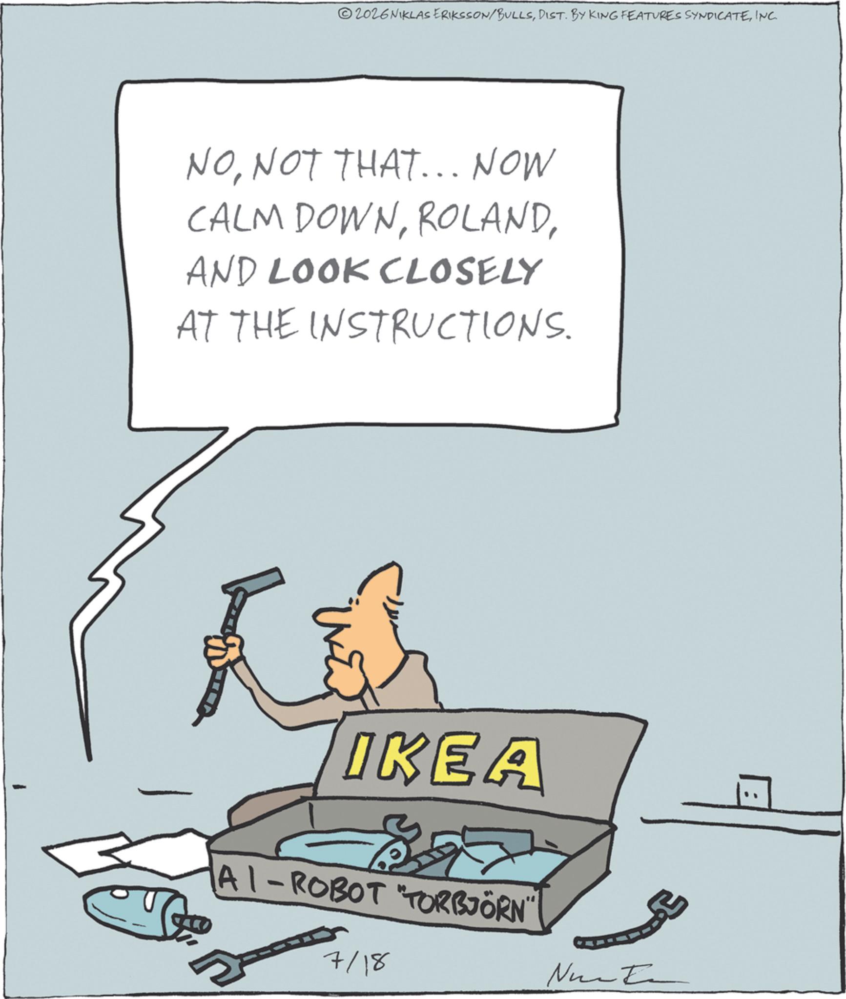 Animated cartoon OCR: 02026 NIKLAS ERIKSSON/BULLSINC. NONOT THAT... NOW CALM DOWNAND LOOK CLOSELY AT THE INSTRUCTIONS. ?? IKEA AI-ROBOT "TORBJÖRN" 7/18 02026 NIKLAS ERIKSSON / BULLSDIST . BY KING FEATURES SYNDICATEINC . NONOT THAT ... NOW CALM DOWNAND LOOK CLOSELY AT THE INSTRUCTIONS . ? ? IKEA AI - ROBOT " TORBJÖRN " 7/18