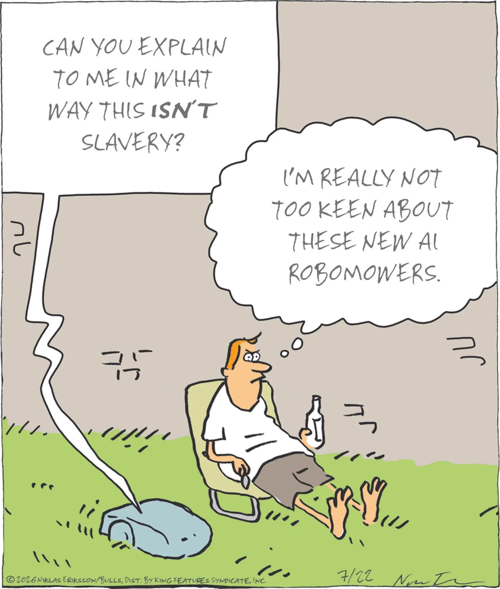 Photo caption OCR: CAN YOU EXPLAIN TO ME IN WHAT WAY THIS ISN'T SLAVERY? I'M REALLY NOT TOO KEEN ABOUT THESE NEW AL ROBOMOWERS. nu ? 7/22 2026NIKLAS ERIKSSON/BULLSINC. CAN YOU EXPLAIN TO ME IN WHAT WAY THIS ISN'T SLAVERY ? I'M REALLY NOT TOO KEEN ABOUT THESE NEW AL ROBOMOWERS . nu ? 7/22 2026NIKLAS ERIKSSON / BULLSDIST . BY KING FEATURES SYNDICATEINC .