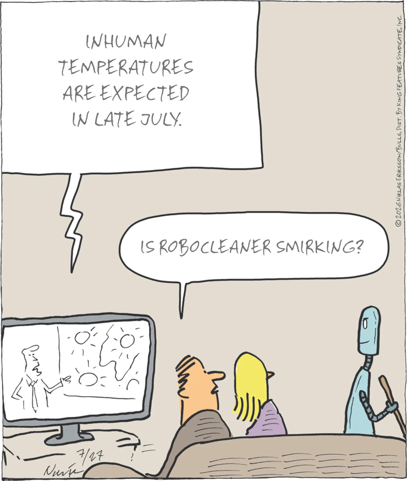 Animation OCR: 7/27 Nurse WHUMAN TEMPERATURES ARE EXPECTED IN LATE JULY. IS ROBOCLEANER SMIRKING? ©2026 NIKLAS ERIKSSON/BULLSINC. 7/27 Nurse WHUMAN TEMPERATURES ARE EXPECTED IN LATE JULY . IS ROBOCLEANER SMIRKING ? © 2026 NIKLAS ERIKSSON / BULLSDIST . BY KING FEATURES SYNDICATEINC .