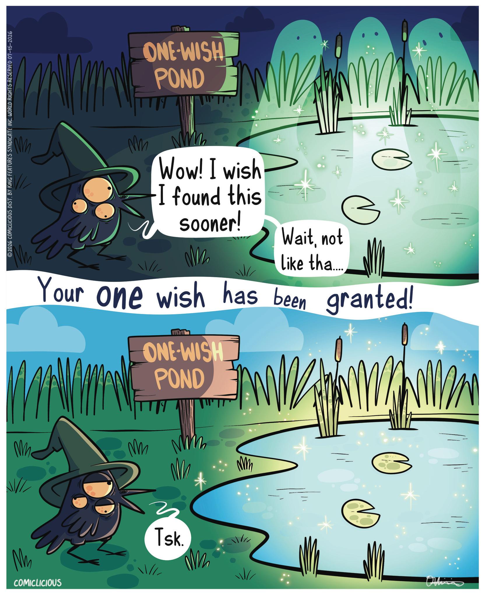 Animated cartoon OCR: COMICLICIOUS 2026 COMICLICIOUS DIST. BY KING FEATURES SYNDICATE INC. WORLD RIGHTS RESERVED 07-15-2026 Mm ONE-WISH POND Wow! I wish -I found this sooner! Waitnot like tha.... Your one wish has been granted! ONE-WISH POND ???? ?? Tsk. NM Ollin COMICLICIOUS 2026 COMICLICIOUS DIST . BY KING FEATURES SYNDICATE INC . WORLD RIGHTS RESERVED 07-15-2026 Mm ONE - WISH POND Wow ! I wish -I found this sooner ! Waitnot like tha .... Your one wish has been granted ! ONE - WISH POND ???? ?? Tsk . NM Ollin
