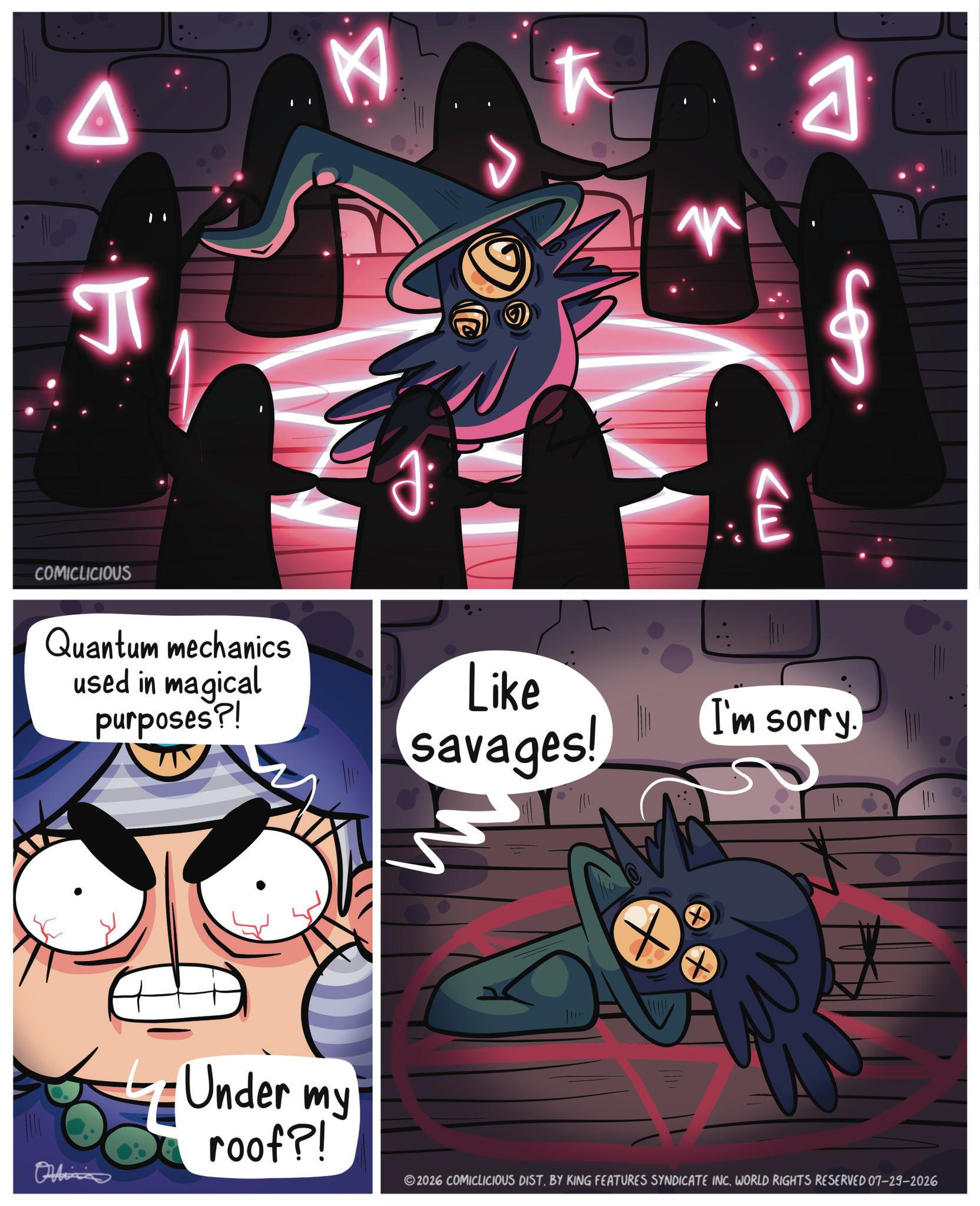Fiction OCR: J K COMICLICIOUS Quantum mechanics used in magical purposes?! ? A VE Like savages! I'm sorry. Ordina 4 Under my roof?! 2026 COMICLICIOUS DIST. BY KING FEATURES SYNDICATE INC. WORLD RIGHTS RESERVED 07-29-2026 J K COMICLICIOUS Quantum mechanics used in magical purposes ?! ? A VE Like savages ! I'm sorry . Ordina 4 Under my roof ?! 2026 COMICLICIOUS DIST . BY KING FEATURES SYNDICATE INC . WORLD RIGHTS RESERVED 07-29-2026