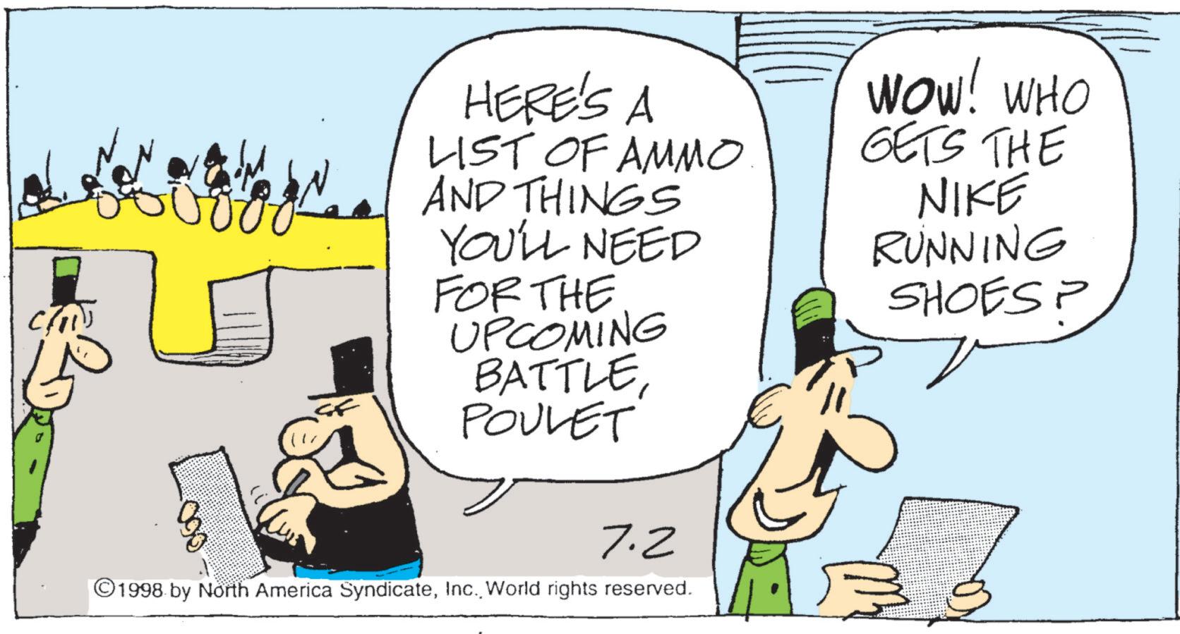Fiction OCR: Chi HERE'S A LIST OF AMMO AND THINGS YOU'LL NEED FOR THE UPCOMING BATTLEPOULET 7.2 ©1998 by North America SyndicateWorld rights reserved. WOW! WHO GETS THE NIKE RUNNING SHOES? ? Chi HERE'S A LIST OF AMMO AND THINGS YOU'LL NEED FOR THE UPCOMING BATTLEPOULET 7.2 © 1998 by North America SyndicateWorld rights reserved . WOW ! WHO GETS THE NIKE RUNNING SHOES ? ?