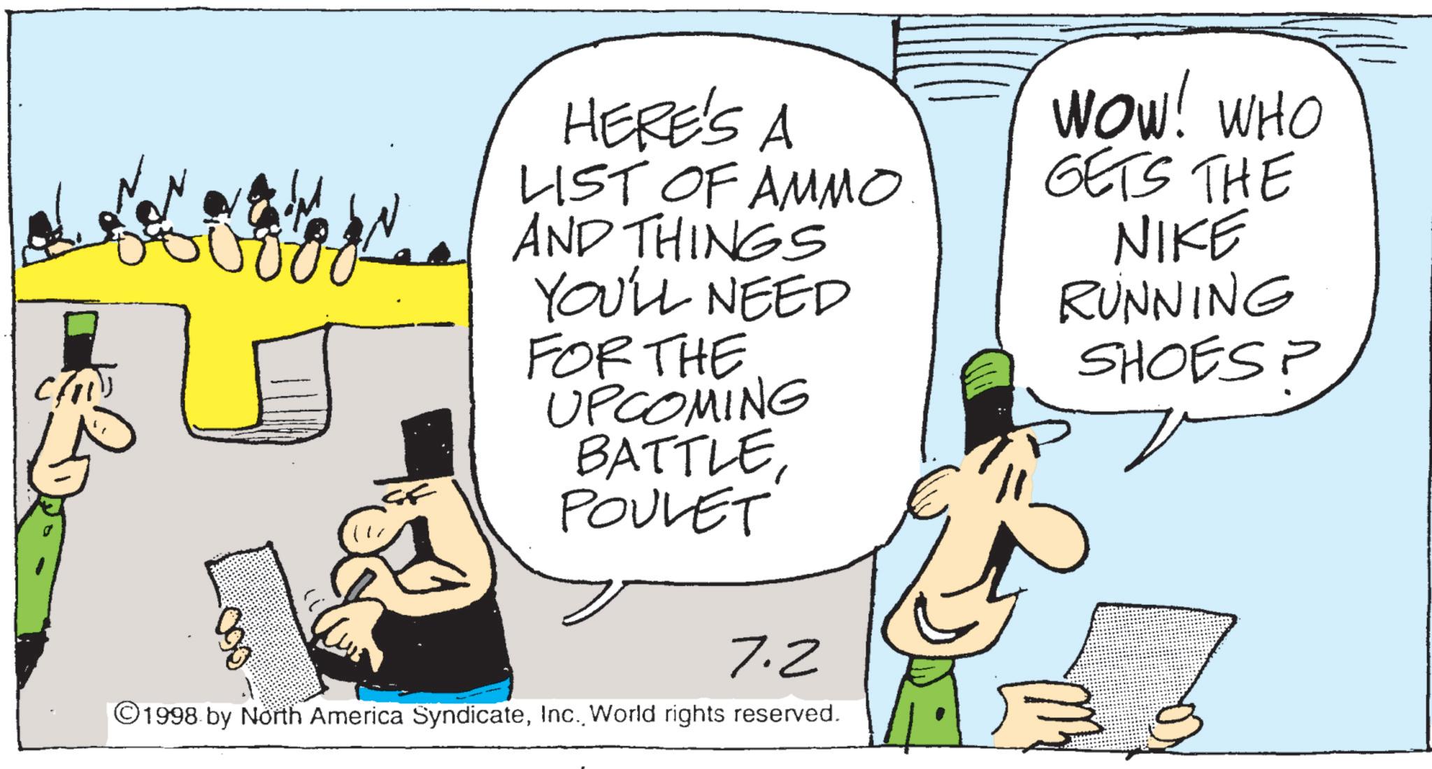 Fiction OCR: Chi HERE'S A LIST OF AMMO AND THINGS YOU'LL NEED FOR THE UPCOMING BATTLEPOULET 7.2 ©1998 by North America SyndicateWorld rights reserved. WOW! WHO GETS THE NIKE RUNNING SHOES? ? Chi HERE'S A LIST OF AMMO AND THINGS YOU'LL NEED FOR THE UPCOMING BATTLEPOULET 7.2 © 1998 by North America SyndicateWorld rights reserved . WOW ! WHO GETS THE NIKE RUNNING SHOES ? ?