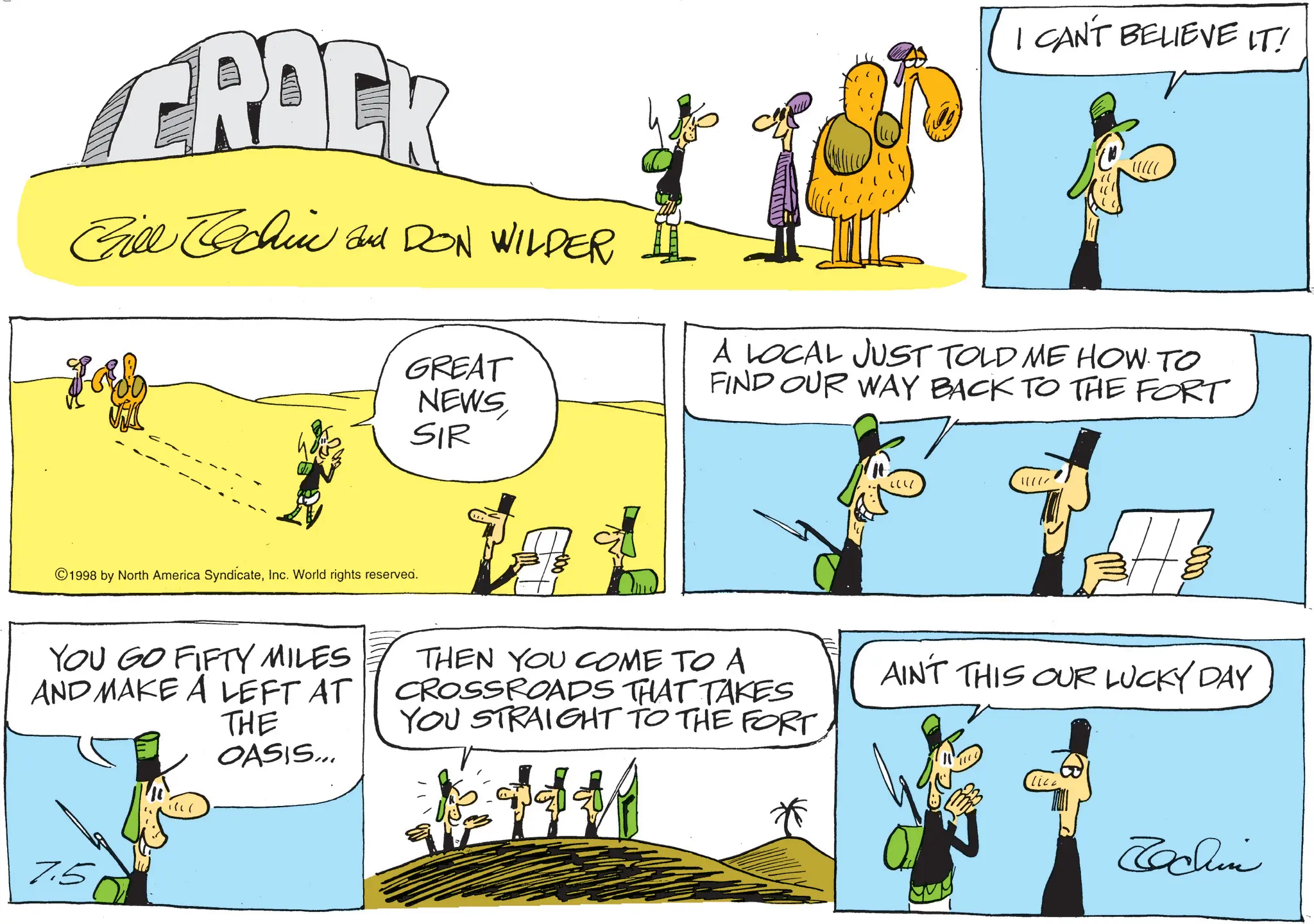 Animation OCR: GRACK Gill chin and DON WILDER Lab GREAT NEWS SIR I CAN'T BELIEVE IT! A LOCAL JUST TOLD ME HOW TO FIND OUR WAY BACK TO THE FORT ©1998 by North America SyndicateInc. World rights reserved. ?? !!!!! YOU GO FIFTY MILES AND MAKE A LEFT AT THE OASIS... THEN YOU COME TO A CROSSROADS THAT TAKES YOU STRAIGHT TO THE FORT AINT THIS OUR LUCKY DAY 7.5 Tachin GRACK Gill chin and DON WILDER Lab GREAT NEWS SIR I CAN'T BELIEVE IT ! A LOCAL JUST TOLD ME HOW TO FIND OUR WAY BACK TO THE FORT © 1998 by North America SyndicateInc. World rights reserved . ?? !!!!! YOU GO FIFTY MILES AND MAKE A LEFT AT THE OASIS ... THEN YOU COME TO A CROSSROADS THAT TAKES YOU STRAIGHT TO THE FORT AINT THIS OUR LUCKY DAY 7.5 Tachin
