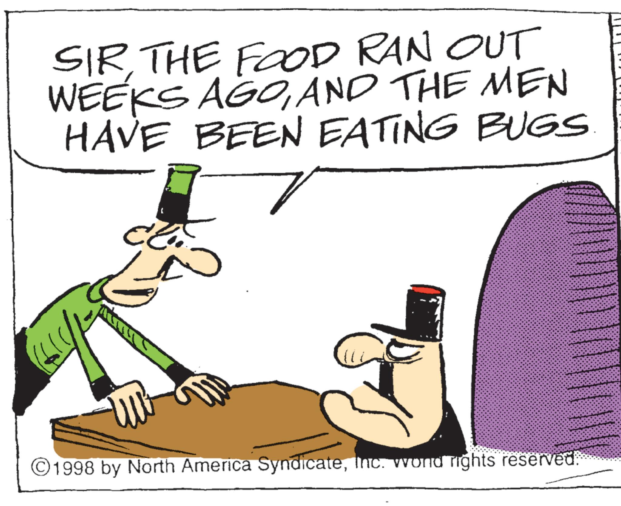 Food group OCR: SIRTHE FOOD RAN OUT WEEKS AGOAND THE MEN HAVE BEEN EATING BUGS ©1998 by North America SyndicateInc. wond rights reserved. SIRTHE FOOD RAN OUT WEEKS AGOAND THE MEN HAVE BEEN EATING BUGS © 1998 by North America SyndicateInc. wond rights reserved .