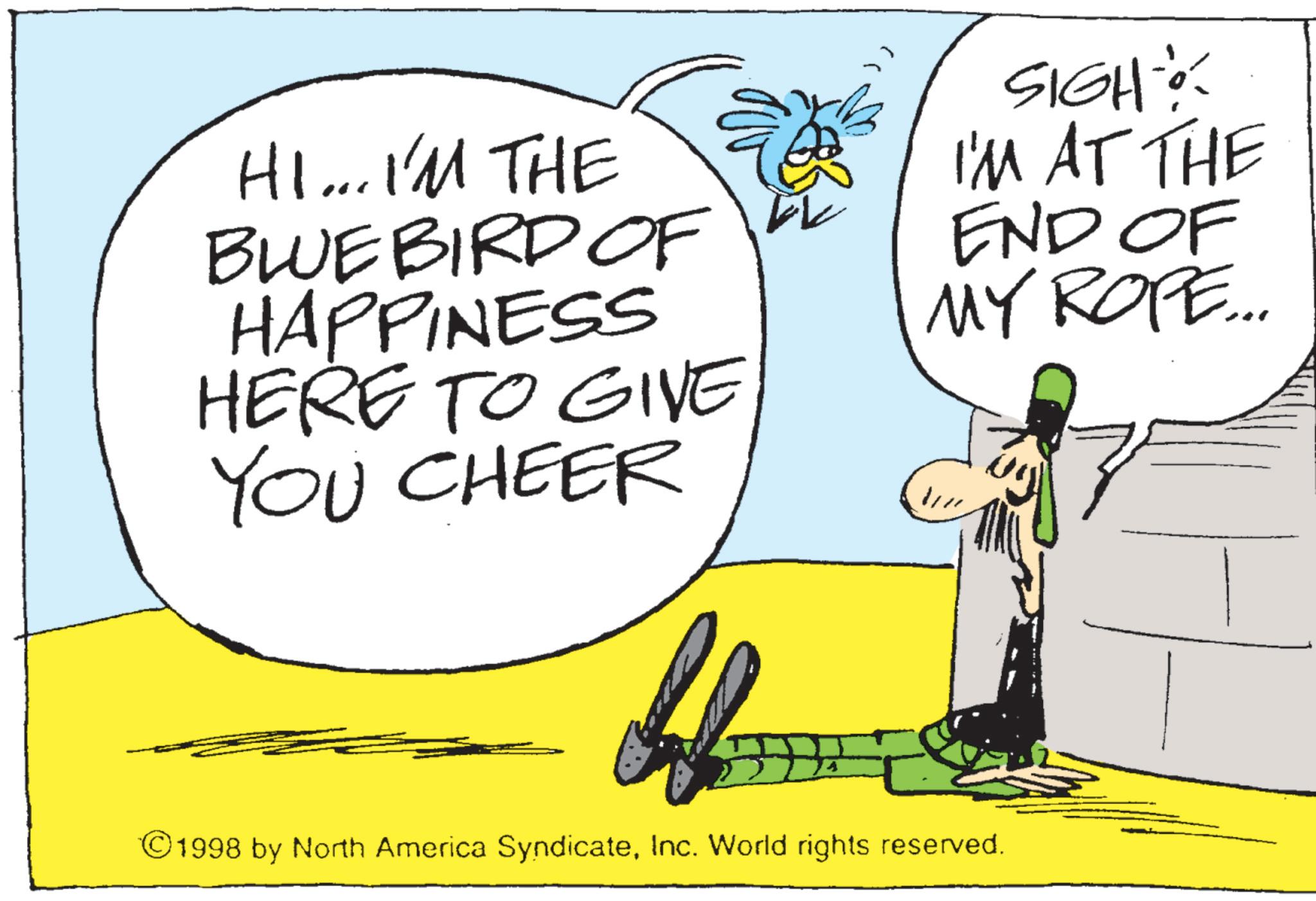 Animation OCR: HI... I'M THE BLUEBIRD OF HAPPINESS HERE TO GIVE YOU CHEER SIGH I'M AT THE END OF MY ROPE... //// 1998 by North America SyndicateInc. World rights reserved. HI ... I'M THE BLUEBIRD OF HAPPINESS HERE TO GIVE YOU CHEER SIGH I'M AT THE END OF MY ROPE ... //// 1998 by North America SyndicateInc. World rights reserved .