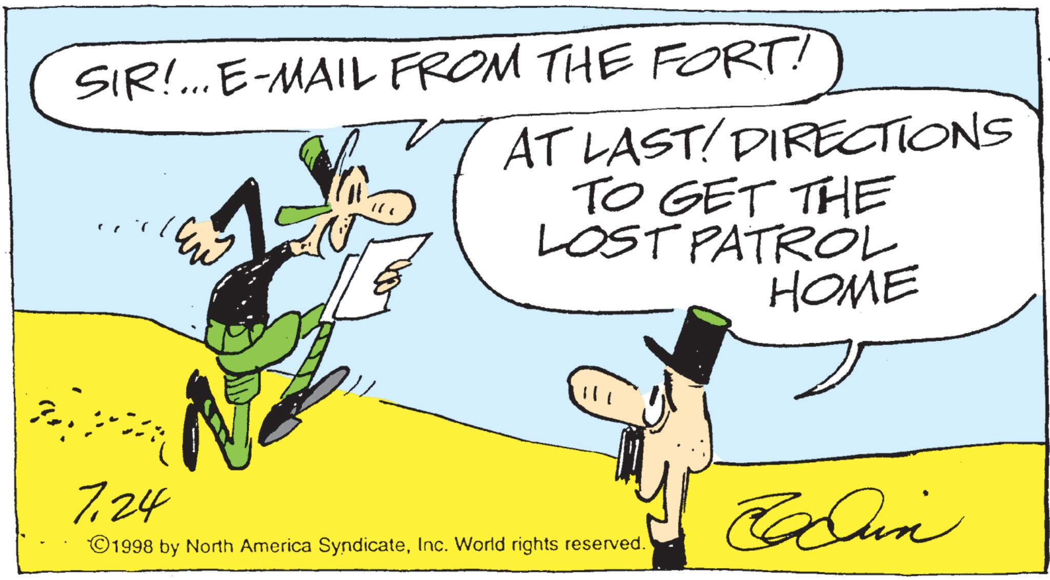 Costume Hat OCR: SIR!... E-MAIL FROM THE FORT! AT LAST! DIRECTIONS TO GET THE LOST PATROL HOME 7.24 Bun ©1998 by North America SyndicateInc. World rights reserved. SIR ! ... E - MAIL FROM THE FORT ! AT LAST ! DIRECTIONS TO GET THE LOST PATROL HOME 7.24 Bun © 1998 by North America SyndicateInc. World rights reserved .