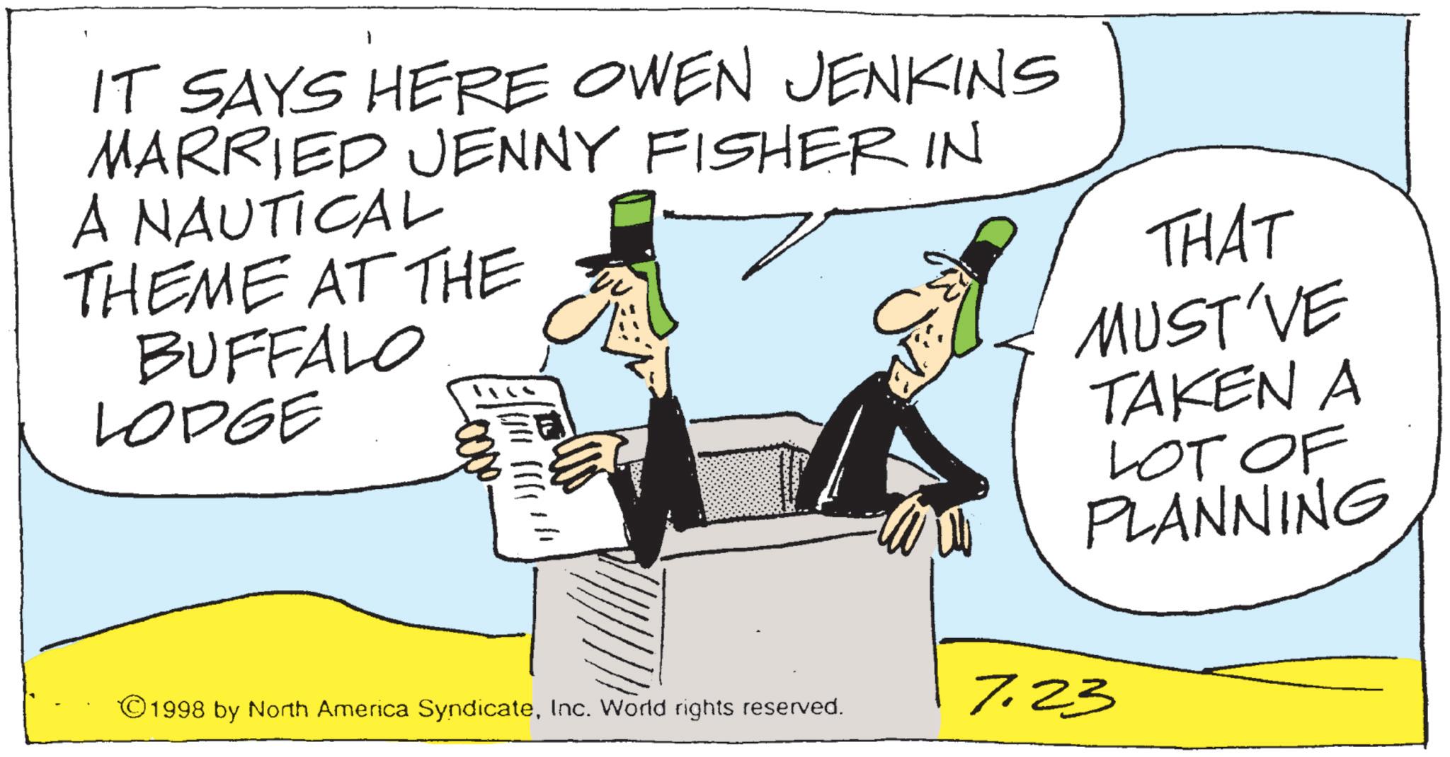 Costume Hat OCR: IT SAYS HERE OWEN JENKINS MARRIED JENNY FISHER IN A NAUTICAL THEME AT THE BUFFALO LODGE -0000. THAT MUST'VE TAKEN A LOT OF PLANNING ©1998 by North America SyndicateInc. World rights reserved. 7.23 IT SAYS HERE OWEN JENKINS MARRIED JENNY FISHER IN A NAUTICAL THEME AT THE BUFFALO LODGE -0000 . THAT MUST'VE TAKEN A LOT OF PLANNING © 1998 by North America SyndicateInc. World rights reserved . 7.23
