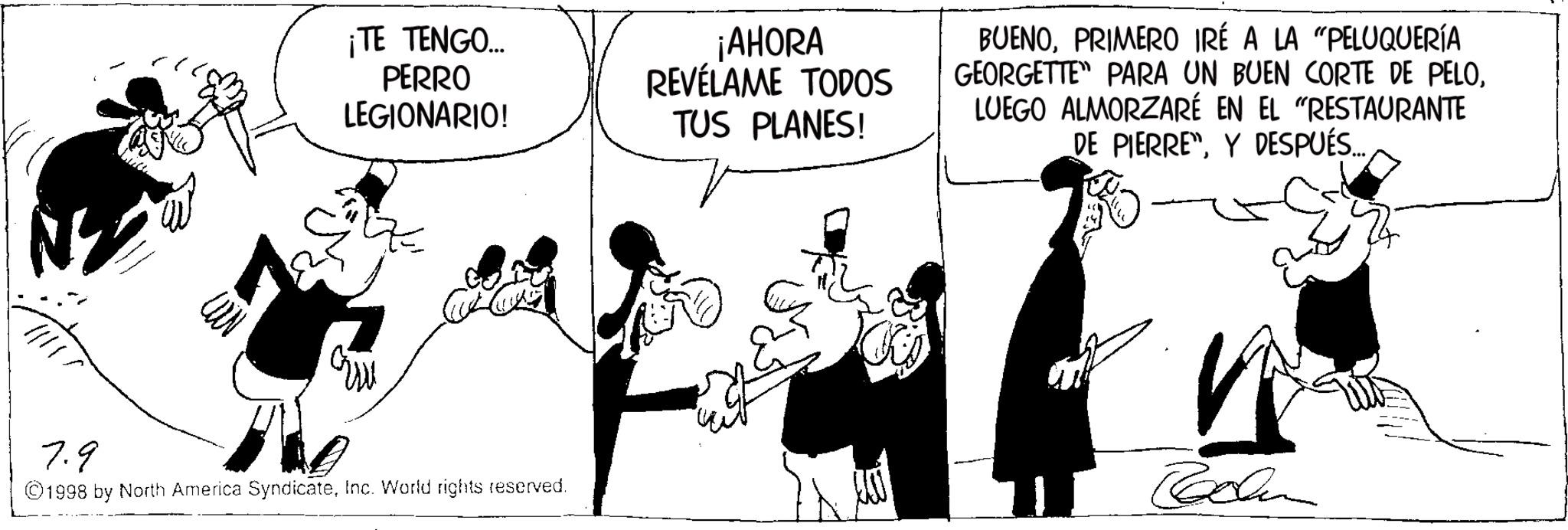 Publication OCR: ¡TE TENGO.... PERRO LEGIONARIO! ¡AHORA REVÉLAME TODOS TUS PLANES! BUENOPRIMERO IRÉ A LA "PELUQUERÍA GEORGETTE" PARA UN BUEN CORTE DE PELOLUEGO ALMORZARÉ EN EL "RESTAURANTE DE PIERRE"Y DESPUÉS... 7.9 ©1998 by North America SyndicateInc. World rights reserved. n Roden ¡ TE TENGO .... PERRO LEGIONARIO ! ¡ AHORA REVÉLAME TODOS TUS PLANES ! BUENOPRIMERO IRÉ A LA " PELUQUERÍA GEORGETTE " PARA UN BUEN CORTE DE PELOLUEGO ALMORZARÉ EN EL " RESTAURANTE DE PIERRE "Y DESPUÉS ... 7.9 © 1998 by North America SyndicateInc. World rights reserved . n Roden