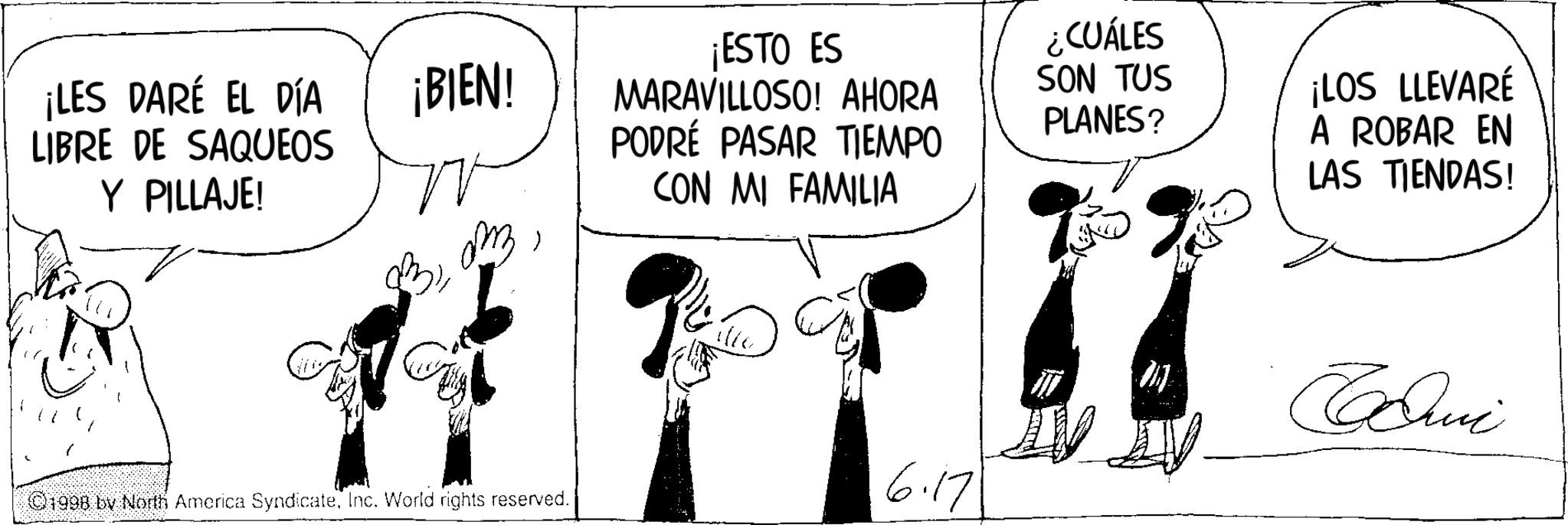 Fictional character OCR: ¡LES DARÉ EL DÍA LIBRE DE SAQUEOS ¡BIEN! Y PILLAJE! ??? > 1998 by North America SyndicateInc. World rights reserved. ¡ESTO ES MARAVILLOSO! AHORA PODRÉ PASAR TIEMPO CON MI FAMILIA ¿CUÁLES SON TUS PLANES? ¡LOS LLEVARÉ A ROBAR EN LAS TIENDAS! 6.17 Cumi ¡ LES DARÉ EL DÍA LIBRE DE SAQUEOS ¡ BIEN ! Y PILLAJE ! ??? > 1998 by North America SyndicateInc. World rights reserved . ¡ ESTO ES MARAVILLOSO ! AHORA PODRÉ PASAR TIEMPO CON MI FAMILIA ¿ CUÁLES SON TUS PLANES ? ¡ LOS LLEVARÉ A ROBAR EN LAS TIENDAS ! 6.17 Cumi