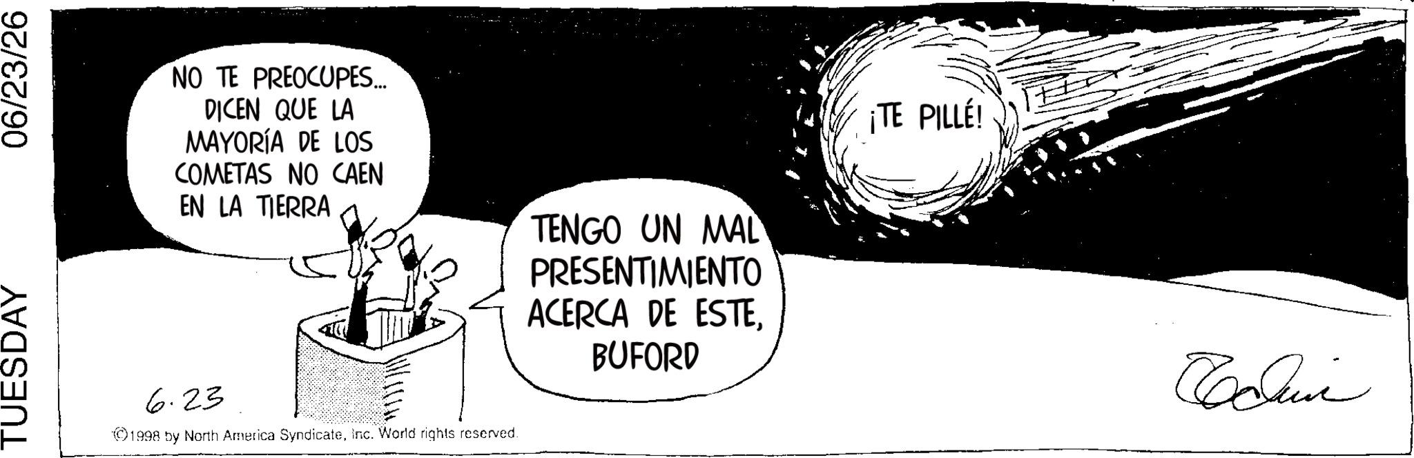 Photo caption OCR: TUESDAY 06/23/26 NO TE PREOCUPES... DICEN QUE LA MAYORÍA DE LOS COMETAS NO CAEN EN LA TIERRA 6.23 ©1998 by North America SyndicateInc. World rights reserved. TENGO UN MAL PRESENTIMIENTO ACERCA DE ESTEBUFORD ¡TE PILLÉ! ????? TUESDAY 06/23/26 NO TE PREOCUPES ... DICEN QUE LA MAYORÍA DE LOS COMETAS NO CAEN EN LA TIERRA 6.23 © 1998 by North America SyndicateInc. World rights reserved . TENGO UN MAL PRESENTIMIENTO ACERCA DE ESTEBUFORD ¡ TE PILLÉ ! ?????